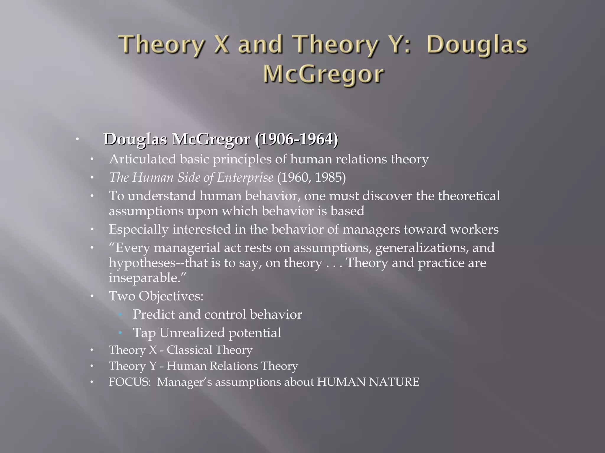 Douglas McGregor (1906-1964)

•
•
•
•
•
•

•

•
•
•

Articulated basic principles of human relations theory
The Human Side of Enterprise (1960, 1985)
To understand human behavior, one must discover the theoretical
assumptions upon which behavior is based
Especially interested in the behavior of managers toward workers
“Every managerial act rests on assumptions, generalizations, and
hypotheses--that is to say, on theory . . . Theory and practice are
inseparable.”
Two Objectives:
• Predict and control behavior
• Tap Unrealized potential
Theory X - Classical Theory
Theory Y - Human Relations Theory
FOCUS: Manager’s assumptions about HUMAN NATURE

 