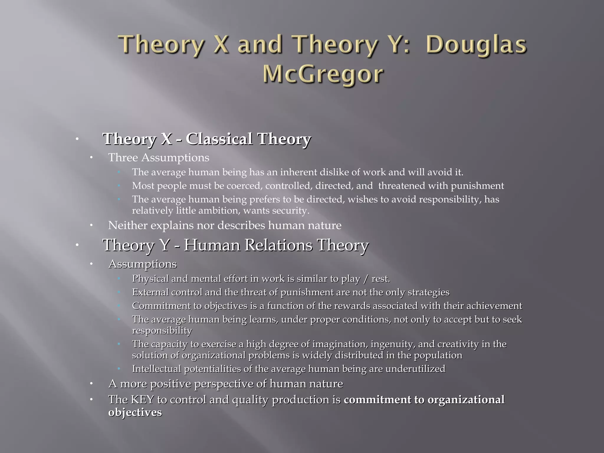 Theory X - Classical Theory

•
•

Three Assumptions
•
•
•

•

The average human being has an inherent dislike of work and will avoid it.
Most people must be coerced, controlled, directed, and threatened with punishment
The average human being prefers to be directed, wishes to avoid responsibility, has
relatively little ambition, wants security.

Neither explains nor describes human nature

Theory Y - Human Relations Theory

•
•

Assumptions
•
•
•
•
•
•

•
•

Physical and mental effort in work is similar to play / rest.
External control and the threat of punishment are not the only strategies
Commitment to objectives is a function of the rewards associated with their achievement
The average human being learns, under proper conditions, not only to accept but to seek
responsibility
The capacity to exercise a high degree of imagination, ingenuity, and creativity in the
solution of organizational problems is widely distributed in the population
Intellectual potentialities of the average human being are underutilized

A more positive perspective of human nature
The KEY to control and quality production is commitment to organizational
objectives

 