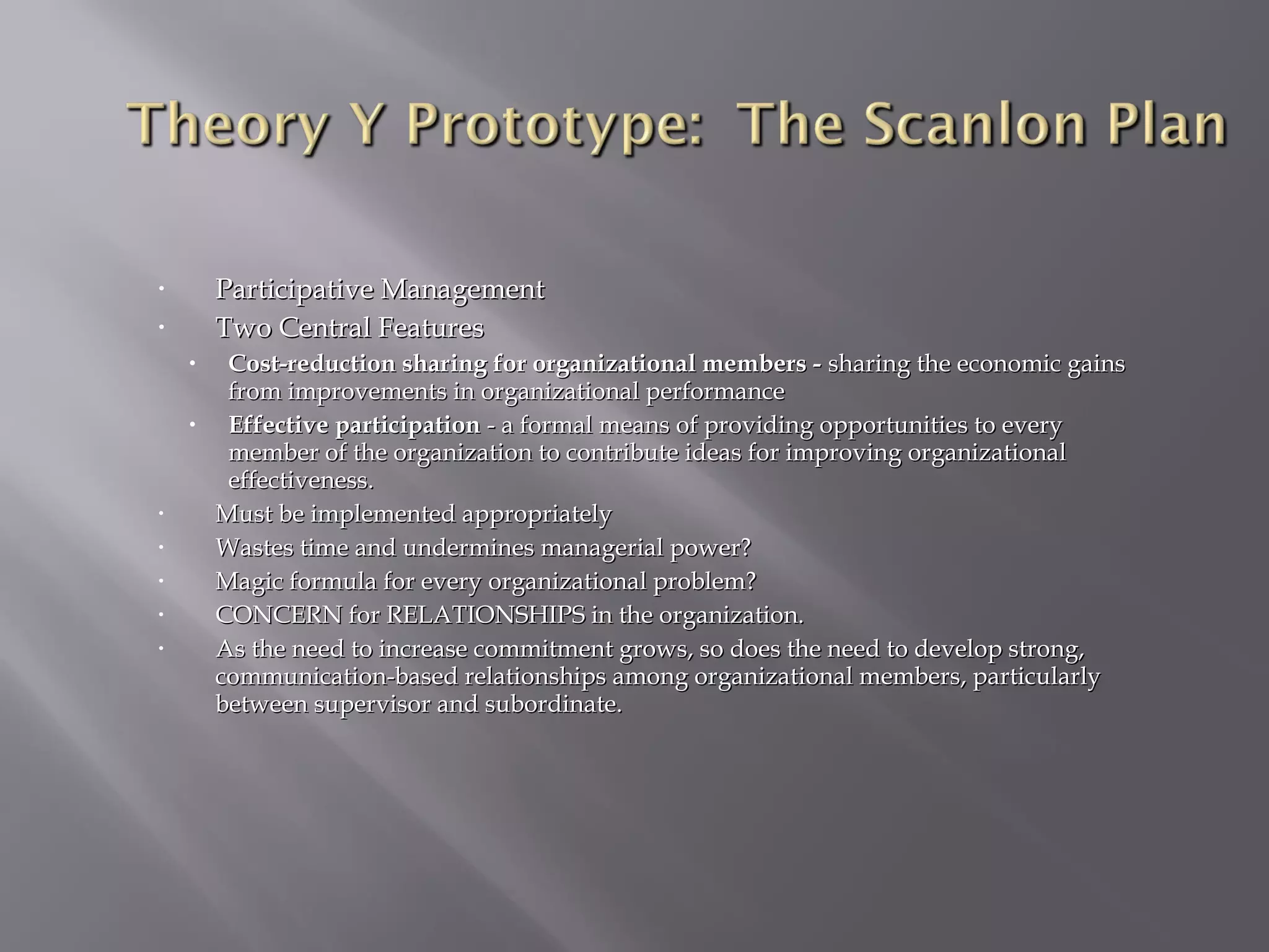 Participative Management
Two Central Features

•
•

•
•

•
•
•
•
•

Cost-reduction sharing for organizational members - sharing the economic gains
from improvements in organizational performance
Effective participation - a formal means of providing opportunities to every
member of the organization to contribute ideas for improving organizational
effectiveness.
Must be implemented appropriately
Wastes time and undermines managerial power?
Magic formula for every organizational problem?
CONCERN for RELATIONSHIPS in the organization.
As the need to increase commitment grows, so does the need to develop strong,
communication-based relationships among organizational members, particularly
between supervisor and subordinate.

 