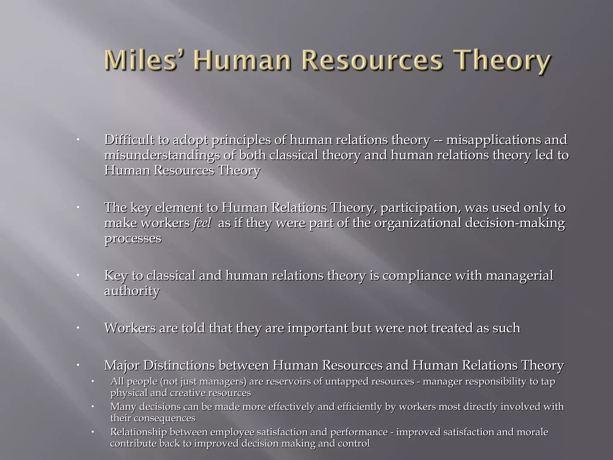 •

Difficult to adopt principles of human relations theory -- misapplications and
misunderstandings of both classical theory and human relations theory led to
Human Resources Theory

•

The key element to Human Relations Theory, participation, was used only to
make workers feel as if they were part of the organizational decision-making
processes

•

Key to classical and human relations theory is compliance with managerial
authority

•

Workers are told that they are important but were not treated as such

•

Major Distinctions between Human Resources and Human Relations Theory
•
•
•

All people (not just managers) are reservoirs of untapped resources - manager responsibility to tap
physical and creative resources
Many decisions can be made more effectively and efficiently by workers most directly involved with
their consequences
Relationship between employee satisfaction and performance - improved satisfaction and morale
contribute back to improved decision making and control

 