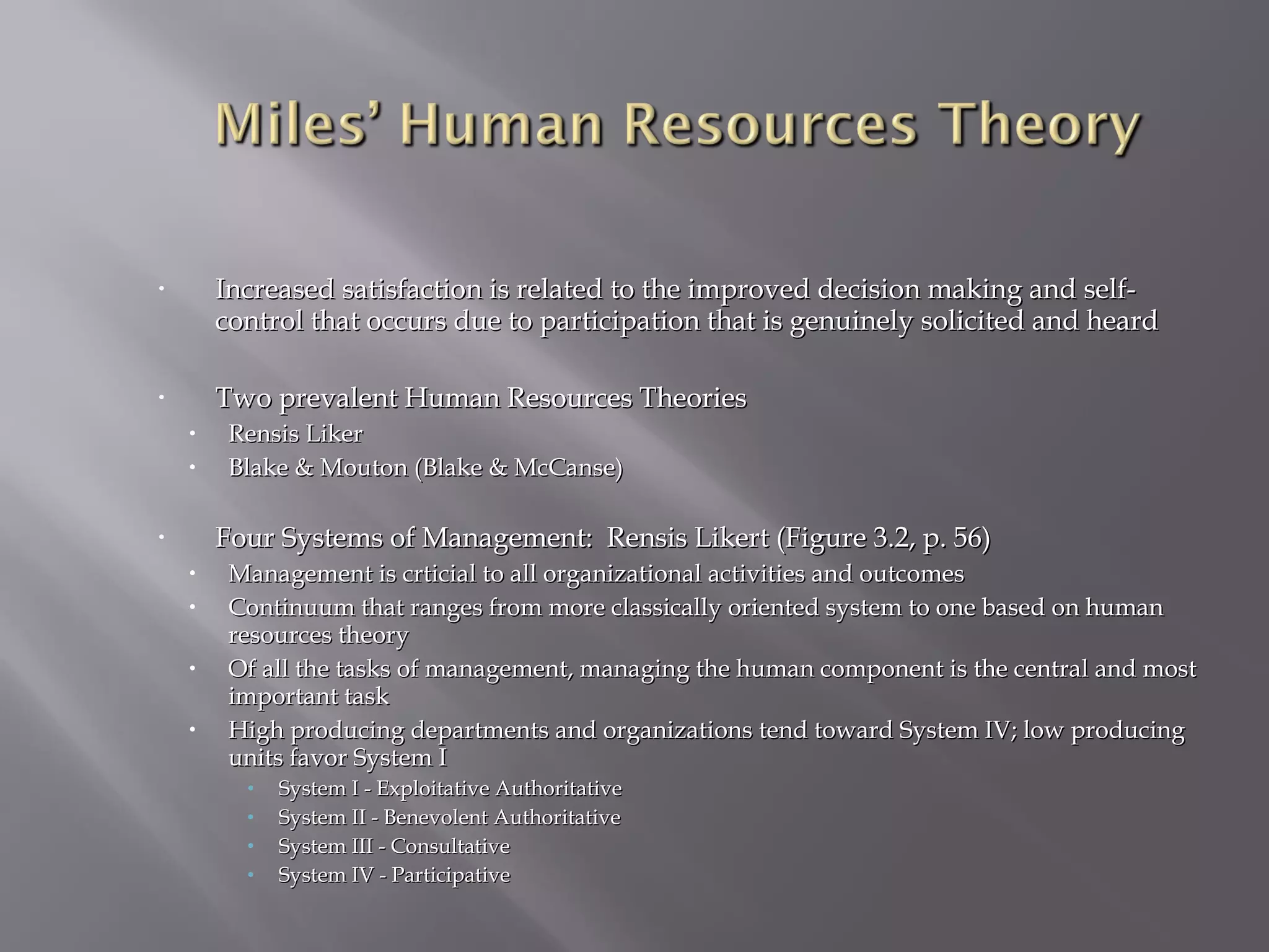 •

Increased satisfaction is related to the improved decision making and selfcontrol that occurs due to participation that is genuinely solicited and heard

•

Two prevalent Human Resources Theories
•
•

Rensis Liker
Blake & Mouton (Blake & McCanse)

Four Systems of Management: Rensis Likert (Figure 3.2, p. 56)

•

•
•
•
•

Management is crticial to all organizational activities and outcomes
Continuum that ranges from more classically oriented system to one based on human
resources theory
Of all the tasks of management, managing the human component is the central and most
important task
High producing departments and organizations tend toward System IV; low producing
units favor System I
•
•
•
•

System I - Exploitative Authoritative
System II - Benevolent Authoritative
System III - Consultative
System IV - Participative

 