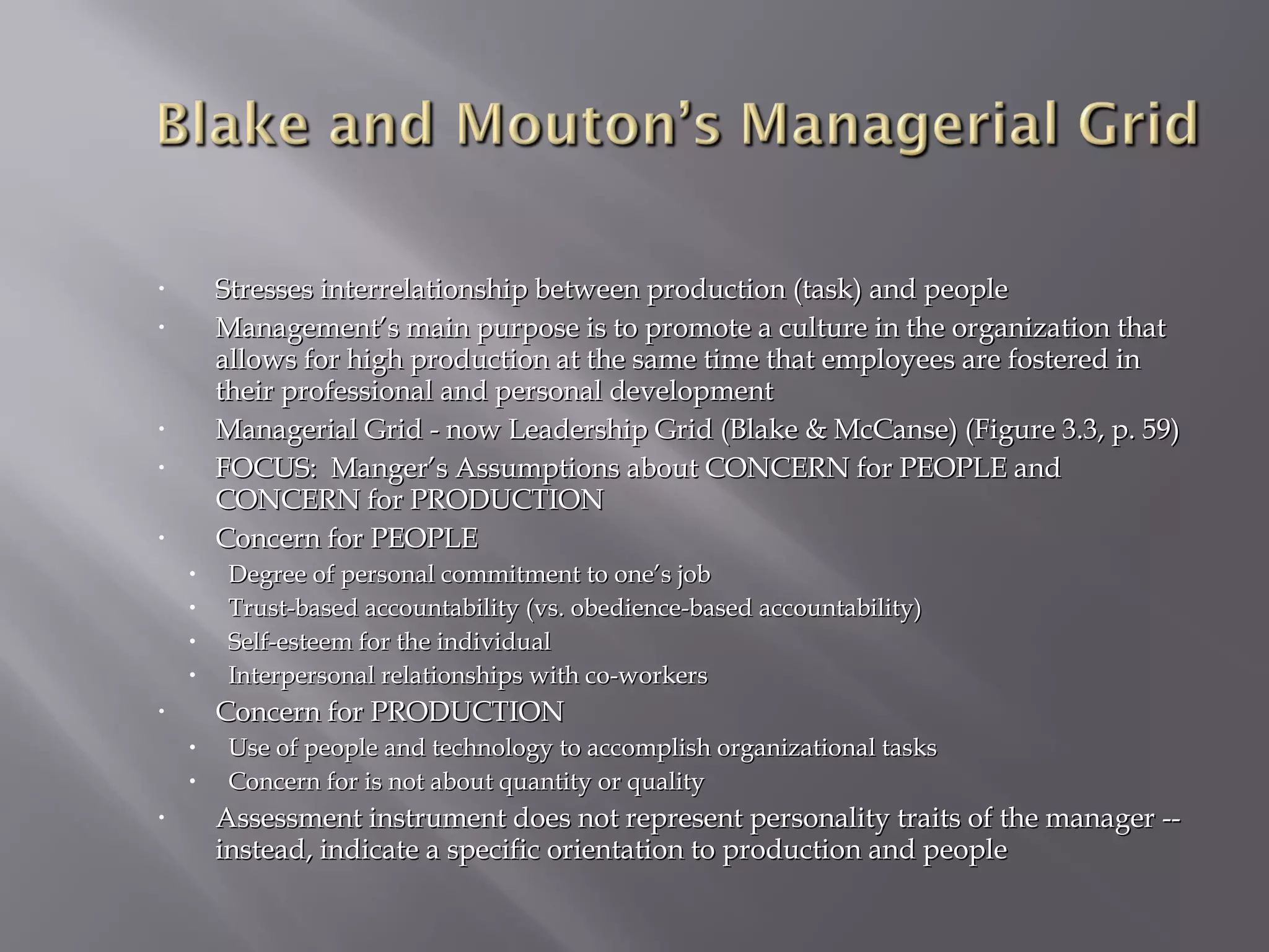 Stresses interrelationship between production (task) and people
Management’s main purpose is to promote a culture in the organization that
allows for high production at the same time that employees are fostered in
their professional and personal development
Managerial Grid - now Leadership Grid (Blake & McCanse) (Figure 3.3, p. 59)
FOCUS: Manger’s Assumptions about CONCERN for PEOPLE and
CONCERN for PRODUCTION
Concern for PEOPLE

•
•

•
•

•

•
•
•
•

Concern for PRODUCTION

•

•
•
•

Degree of personal commitment to one’s job
Trust-based accountability (vs. obedience-based accountability)
Self-esteem for the individual
Interpersonal relationships with co-workers
Use of people and technology to accomplish organizational tasks
Concern for is not about quantity or quality

Assessment instrument does not represent personality traits of the manager -instead, indicate a specific orientation to production and people

 