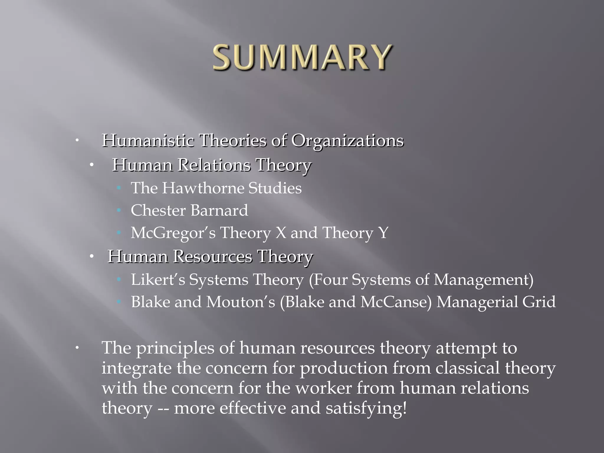 •

•

Humanistic Theories of Organizations
Human Relations Theory
• The Hawthorne Studies
• Chester Barnard
• McGregor’s Theory X and Theory Y

•

Human Resources Theory
• Likert’s Systems Theory (Four Systems of Management)
• Blake and Mouton’s (Blake and McCanse) Managerial Grid

•

The principles of human resources theory attempt to
integrate the concern for production from classical theory
with the concern for the worker from human relations
theory -- more effective and satisfying!

 