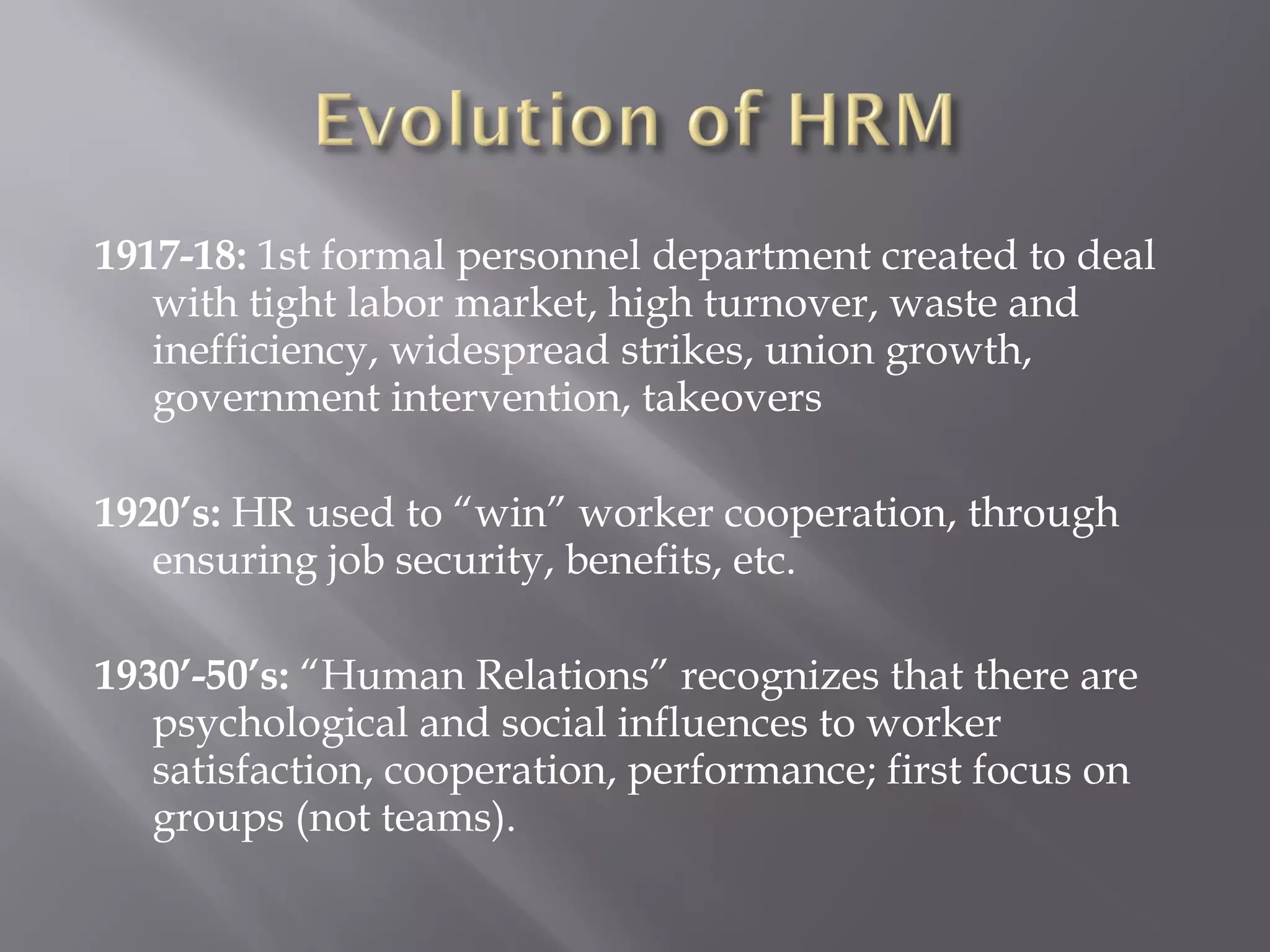 1917-18: 1st formal personnel department created to deal
with tight labor market, high turnover, waste and
inefficiency, widespread strikes, union growth,
government intervention, takeovers
1920’s: HR used to “win” worker cooperation, through
ensuring job security, benefits, etc.
1930’-50’s: “Human Relations” recognizes that there are
psychological and social influences to worker
satisfaction, cooperation, performance; first focus on
groups (not teams).

 