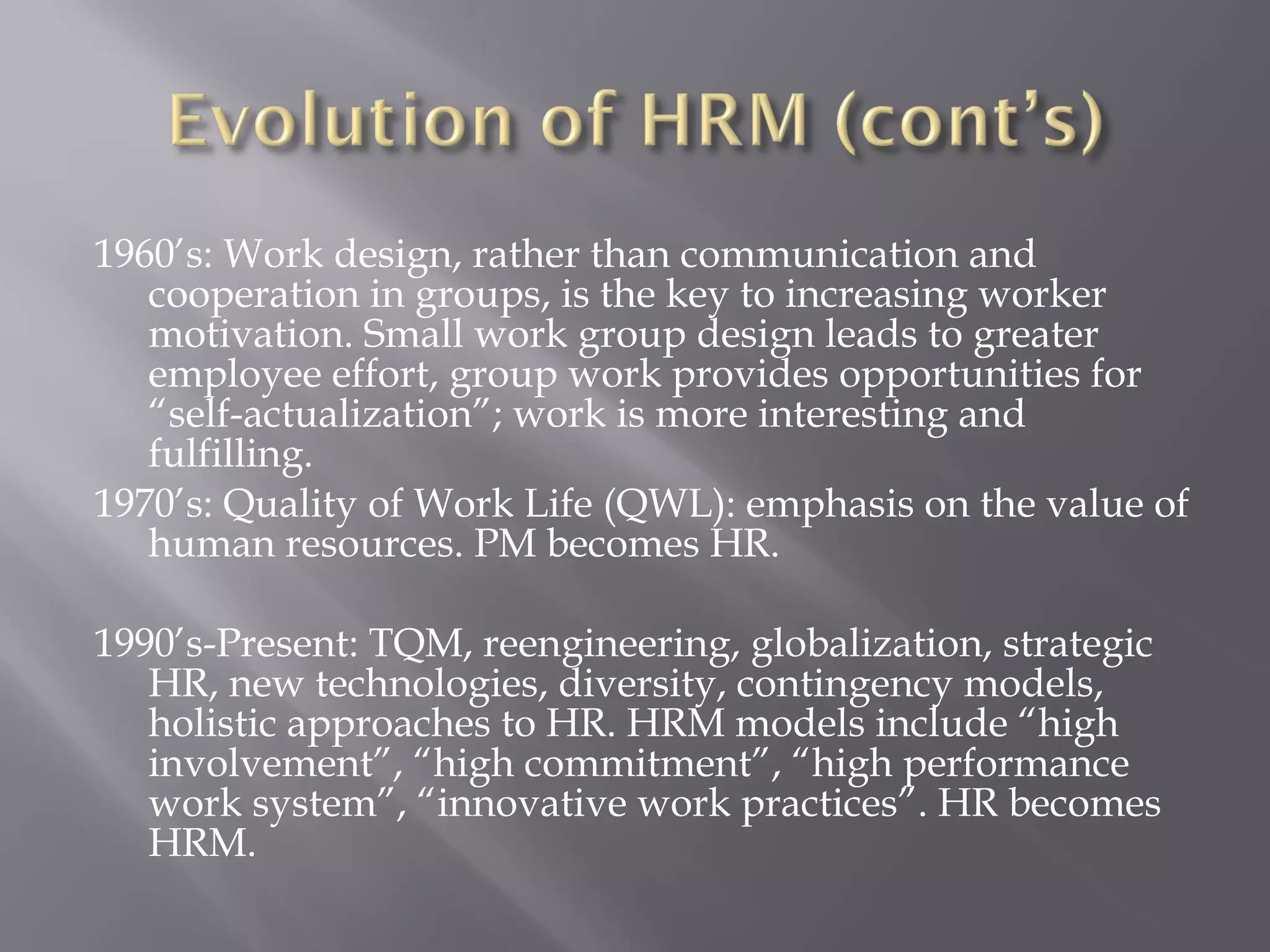 1960’s: Work design, rather than communication and
cooperation in groups, is the key to increasing worker
motivation. Small work group design leads to greater
employee effort, group work provides opportunities for
“self-actualization”; work is more interesting and
fulfilling.
1970’s: Quality of Work Life (QWL): emphasis on the value of
human resources. PM becomes HR.
1990’s-Present: TQM, reengineering, globalization, strategic
HR, new technologies, diversity, contingency models,
holistic approaches to HR. HRM models include “high
involvement”, “high commitment”, “high performance
work system”, “innovative work practices”. HR becomes
HRM.

 