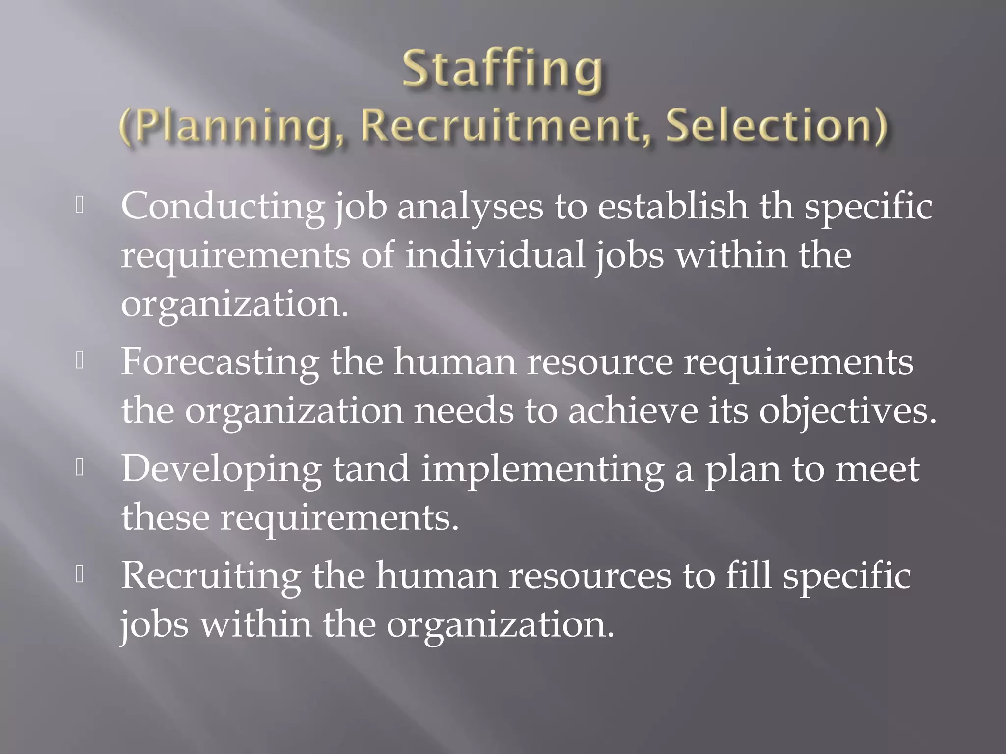 







Conducting job analyses to establish th specific
requirements of individual jobs within the
organization.
Forecasting the human resource requirements
the organization needs to achieve its objectives.
Developing tand implementing a plan to meet
these requirements.
Recruiting the human resources to fill specific
jobs within the organization.

 