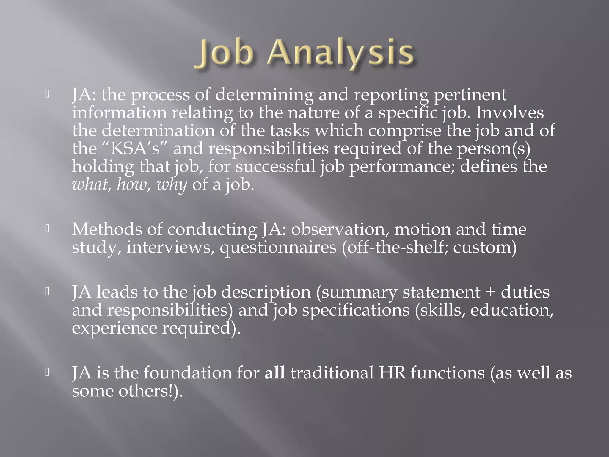 

JA: the process of determining and reporting pertinent
information relating to the nature of a specific job. Involves
the determination of the tasks which comprise the job and of
the “KSA’s” and responsibilities required of the person(s)
holding that job, for successful job performance; defines the
what, how, why of a job.



Methods of conducting JA: observation, motion and time
study, interviews, questionnaires (off-the-shelf; custom)



JA leads to the job description (summary statement + duties
and responsibilities) and job specifications (skills, education,
experience required).



JA is the foundation for all traditional HR functions (as well as
some others!).

 