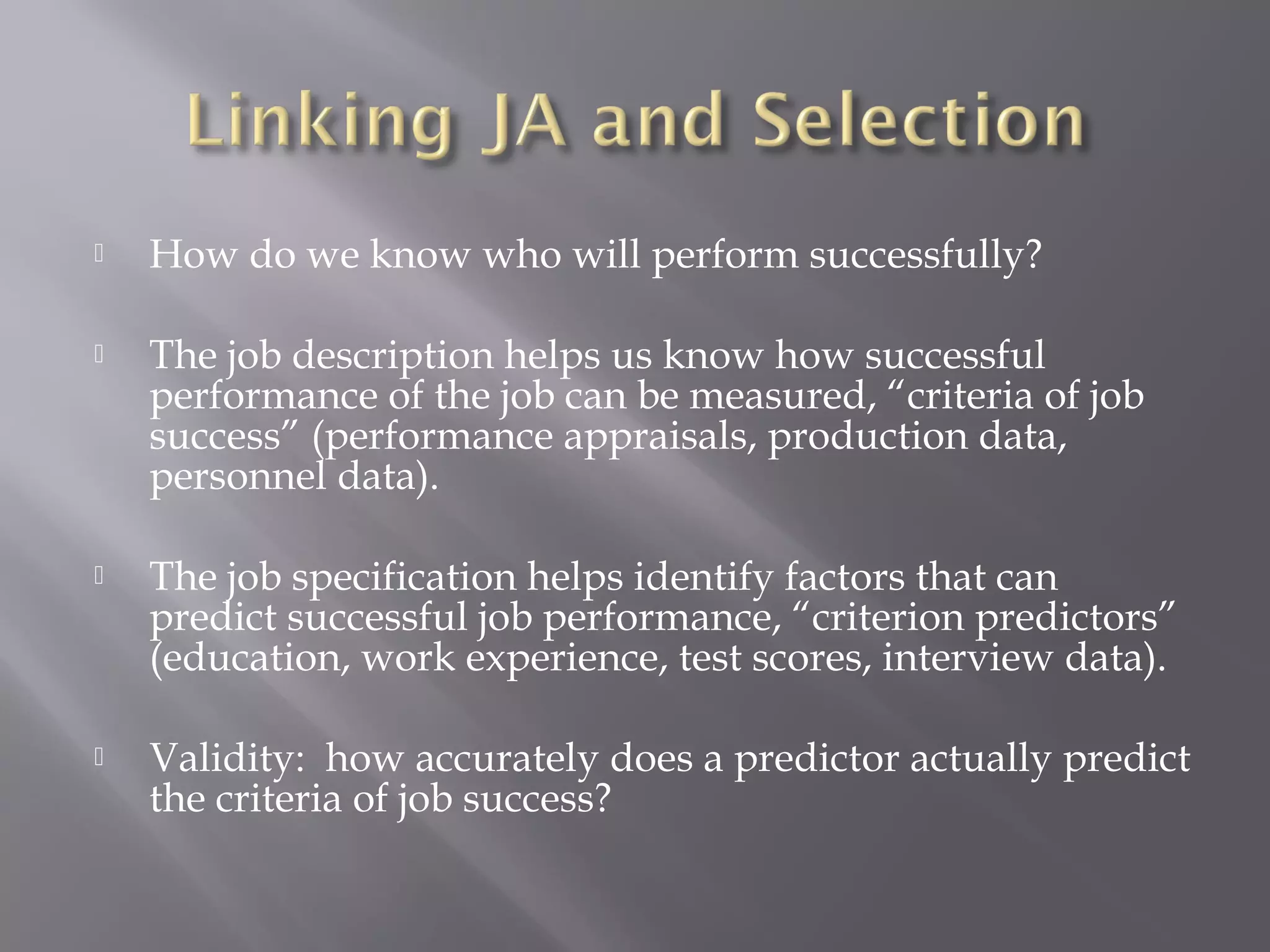 

How do we know who will perform successfully?



The job description helps us know how successful
performance of the job can be measured, “criteria of job
success” (performance appraisals, production data,
personnel data).



The job specification helps identify factors that can
predict successful job performance, “criterion predictors”
(education, work experience, test scores, interview data).



Validity: how accurately does a predictor actually predict
the criteria of job success?

 