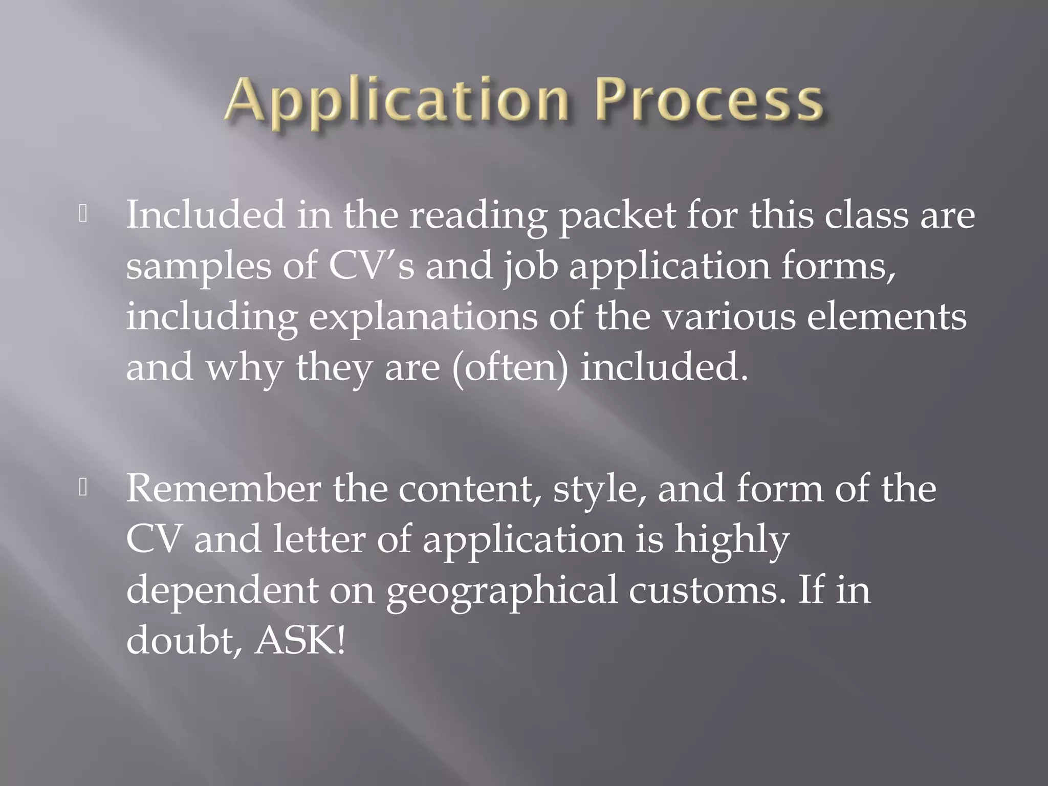 

Included in the reading packet for this class are
samples of CV’s and job application forms,
including explanations of the various elements
and why they are (often) included.



Remember the content, style, and form of the
CV and letter of application is highly
dependent on geographical customs. If in
doubt, ASK!

 
