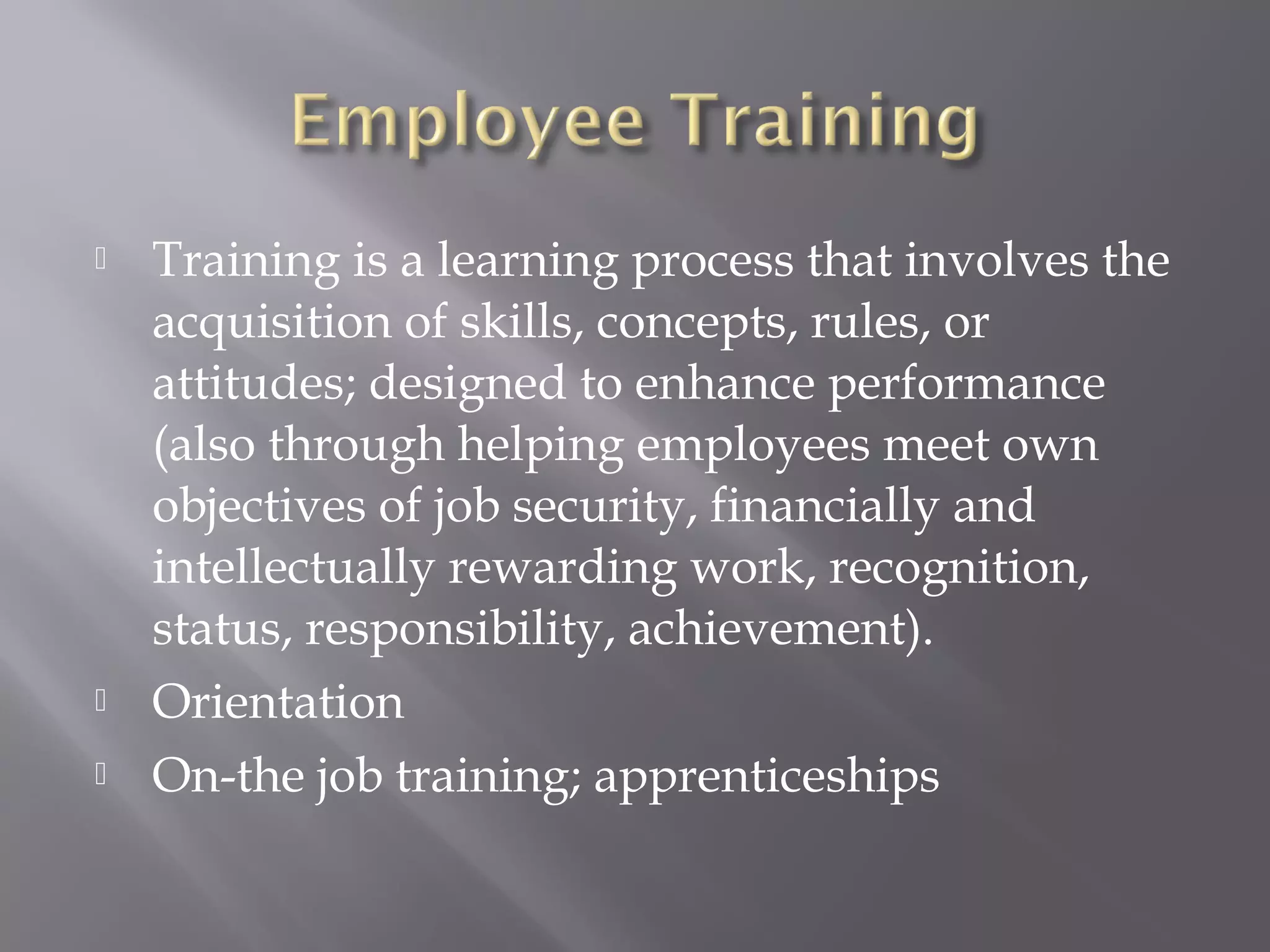 




Training is a learning process that involves the
acquisition of skills, concepts, rules, or
attitudes; designed to enhance performance
(also through helping employees meet own
objectives of job security, financially and
intellectually rewarding work, recognition,
status, responsibility, achievement).
Orientation
On-the job training; apprenticeships

 