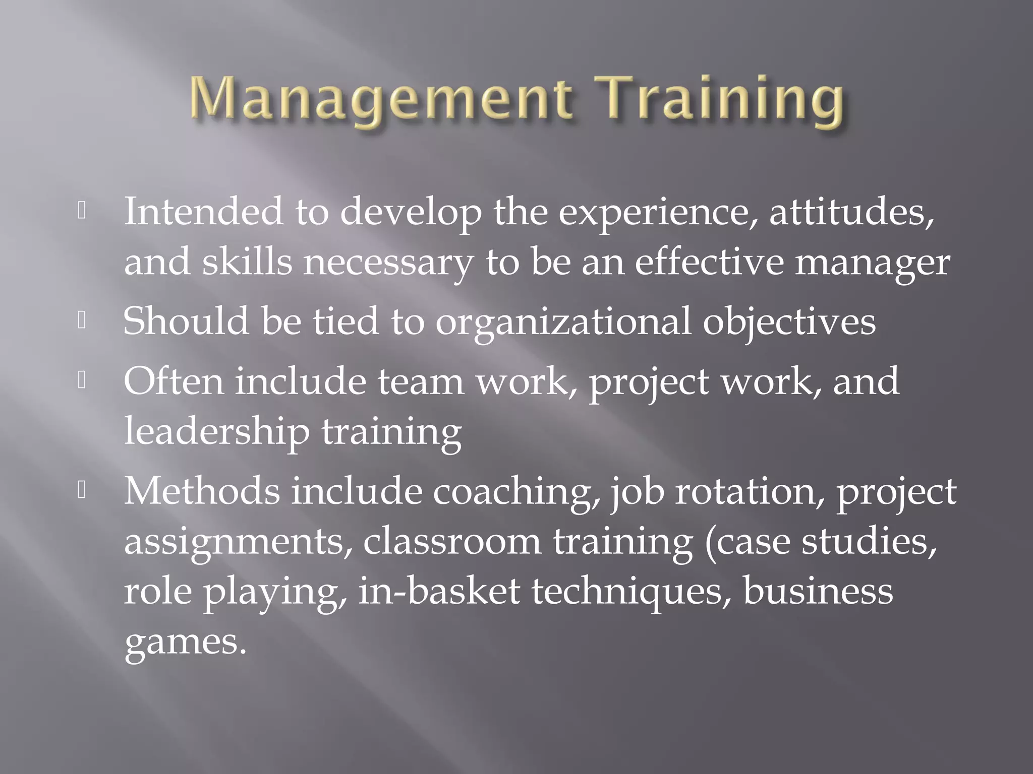 






Intended to develop the experience, attitudes,
and skills necessary to be an effective manager
Should be tied to organizational objectives
Often include team work, project work, and
leadership training
Methods include coaching, job rotation, project
assignments, classroom training (case studies,
role playing, in-basket techniques, business
games.

 