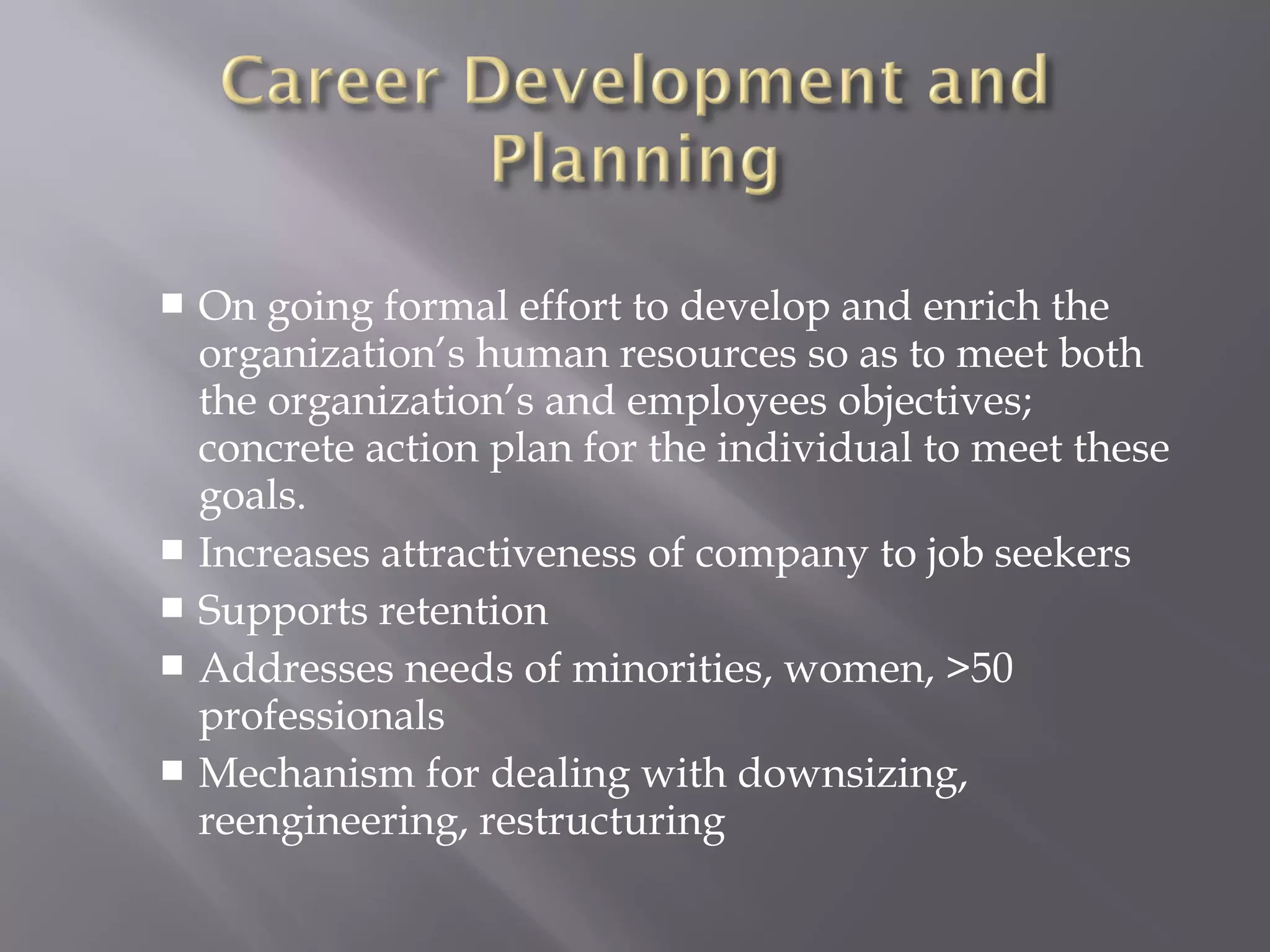 On going formal effort to develop and enrich the
organization’s human resources so as to meet both
the organization’s and employees objectives;
concrete action plan for the individual to meet these
goals.
 Increases attractiveness of company to job seekers
 Supports retention
 Addresses needs of minorities, women, >50
professionals
 Mechanism for dealing with downsizing,
reengineering, restructuring


 