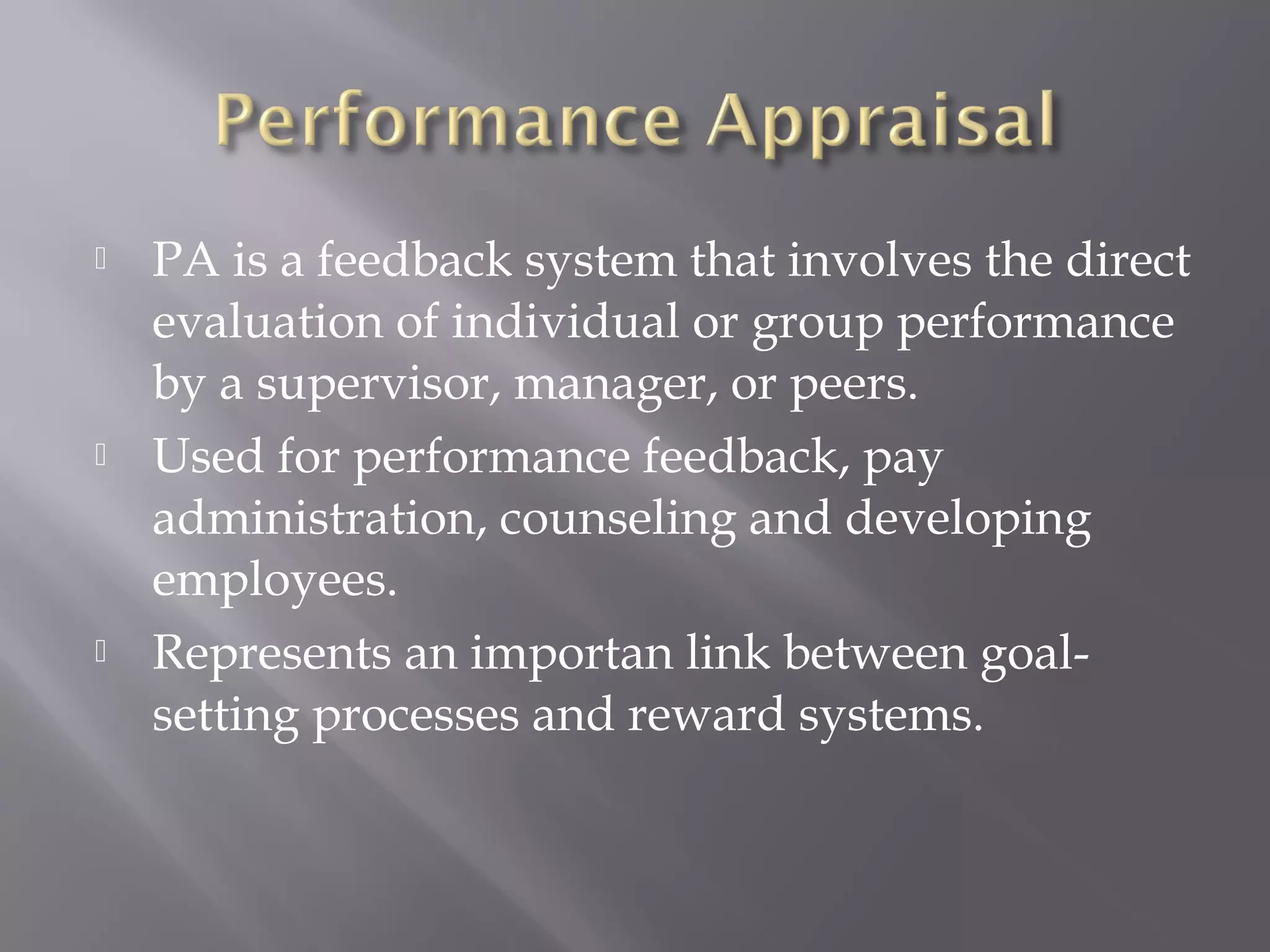 





PA is a feedback system that involves the direct
evaluation of individual or group performance
by a supervisor, manager, or peers.
Used for performance feedback, pay
administration, counseling and developing
employees.
Represents an importan link between goalsetting processes and reward systems.

 