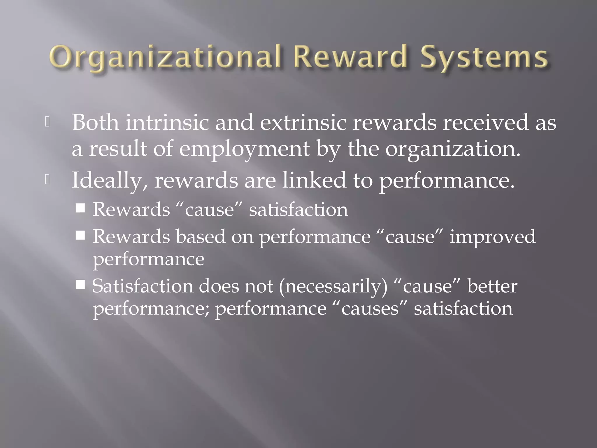 



Both intrinsic and extrinsic rewards received as
a result of employment by the organization.
Ideally, rewards are linked to performance.
Rewards “cause” satisfaction
 Rewards based on performance “cause” improved
performance
 Satisfaction does not (necessarily) “cause” better
performance; performance “causes” satisfaction


 