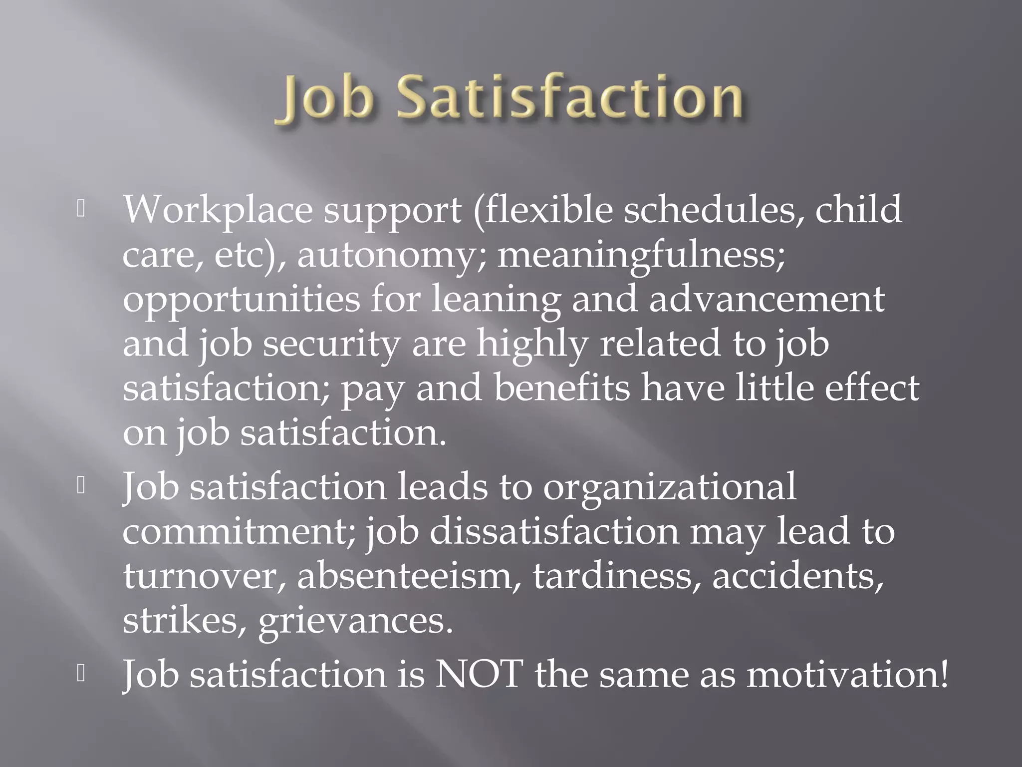 





Workplace support (flexible schedules, child
care, etc), autonomy; meaningfulness;
opportunities for leaning and advancement
and job security are highly related to job
satisfaction; pay and benefits have little effect
on job satisfaction.
Job satisfaction leads to organizational
commitment; job dissatisfaction may lead to
turnover, absenteeism, tardiness, accidents,
strikes, grievances.
Job satisfaction is NOT the same as motivation!

 