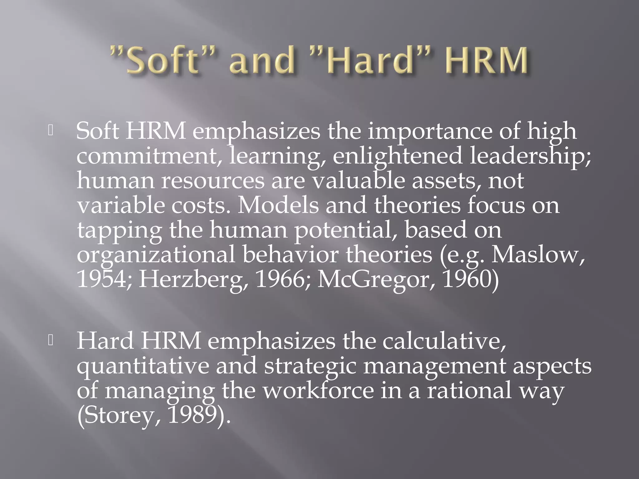 

Soft HRM emphasizes the importance of high
commitment, learning, enlightened leadership;
human resources are valuable assets, not
variable costs. Models and theories focus on
tapping the human potential, based on
organizational behavior theories (e.g. Maslow,
1954; Herzberg, 1966; McGregor, 1960)



Hard HRM emphasizes the calculative,
quantitative and strategic management aspects
of managing the workforce in a rational way
(Storey, 1989).

 