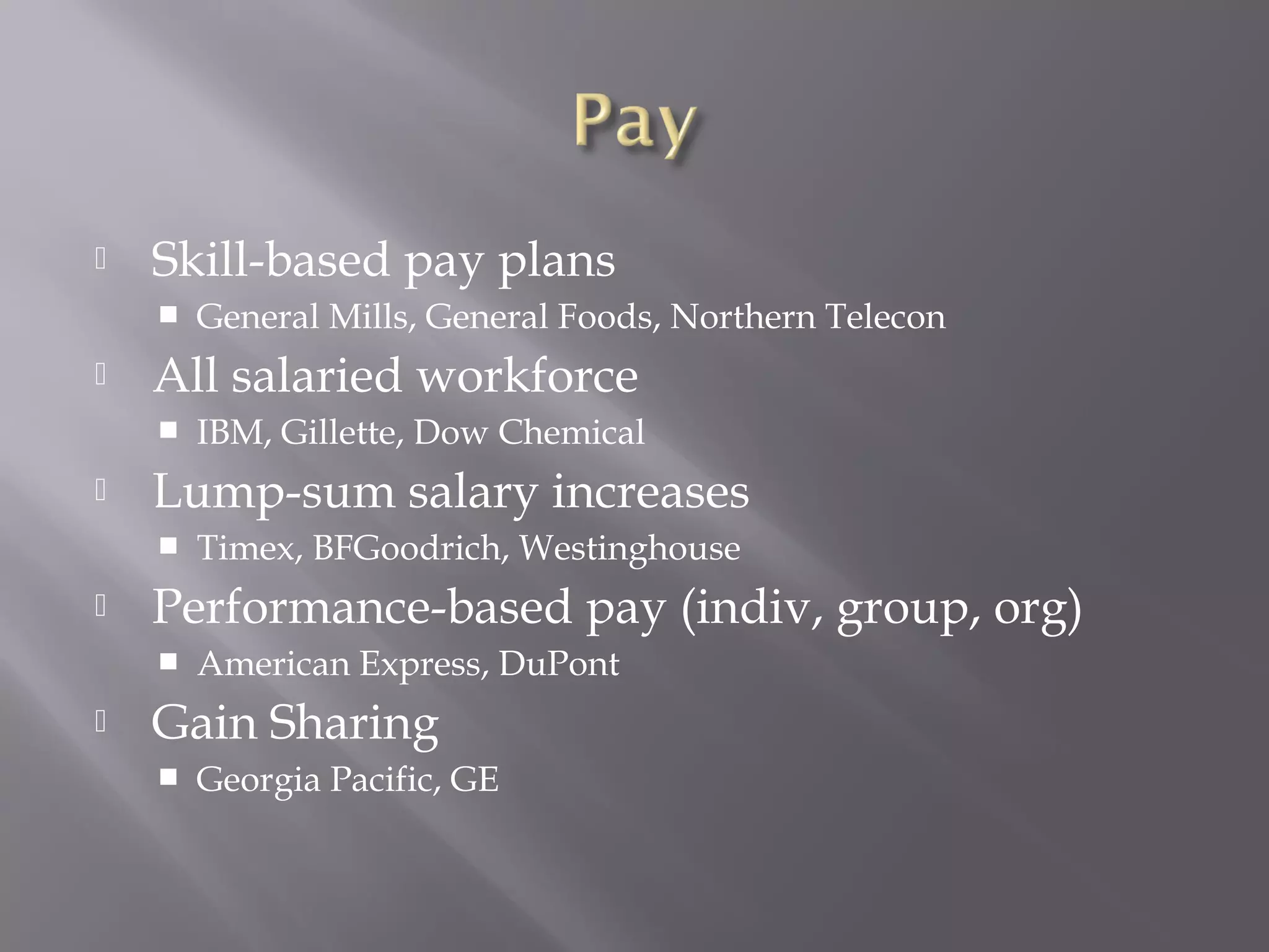 

Skill-based pay plans




All salaried workforce




Timex, BFGoodrich, Westinghouse

Performance-based pay (indiv, group, org)




IBM, Gillette, Dow Chemical

Lump-sum salary increases




General Mills, General Foods, Northern Telecon

American Express, DuPont

Gain Sharing


Georgia Pacific, GE

 