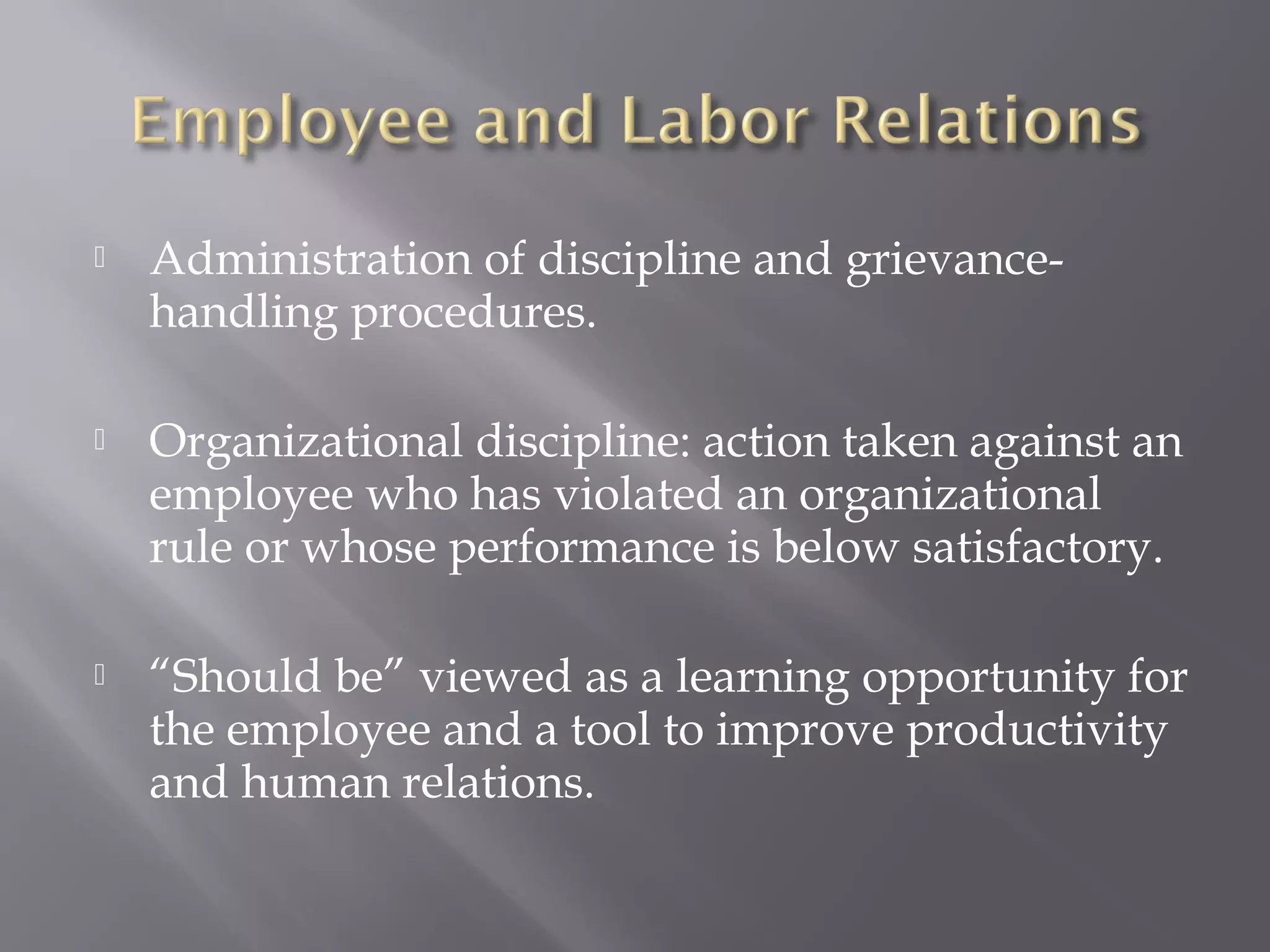 

Administration of discipline and grievancehandling procedures.



Organizational discipline: action taken against an
employee who has violated an organizational
rule or whose performance is below satisfactory.



“Should be” viewed as a learning opportunity for
the employee and a tool to improve productivity
and human relations.

 