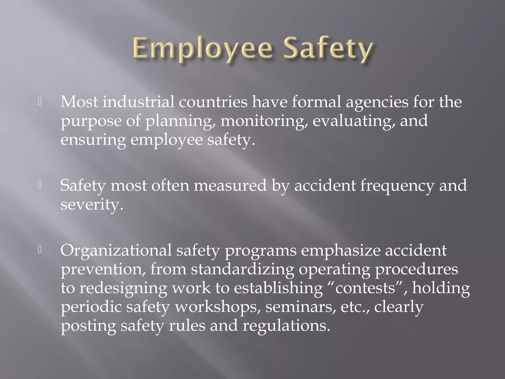 

Most industrial countries have formal agencies for the
purpose of planning, monitoring, evaluating, and
ensuring employee safety.



Safety most often measured by accident frequency and
severity.



Organizational safety programs emphasize accident
prevention, from standardizing operating procedures
to redesigning work to establishing “contests”, holding
periodic safety workshops, seminars, etc., clearly
posting safety rules and regulations.

 
