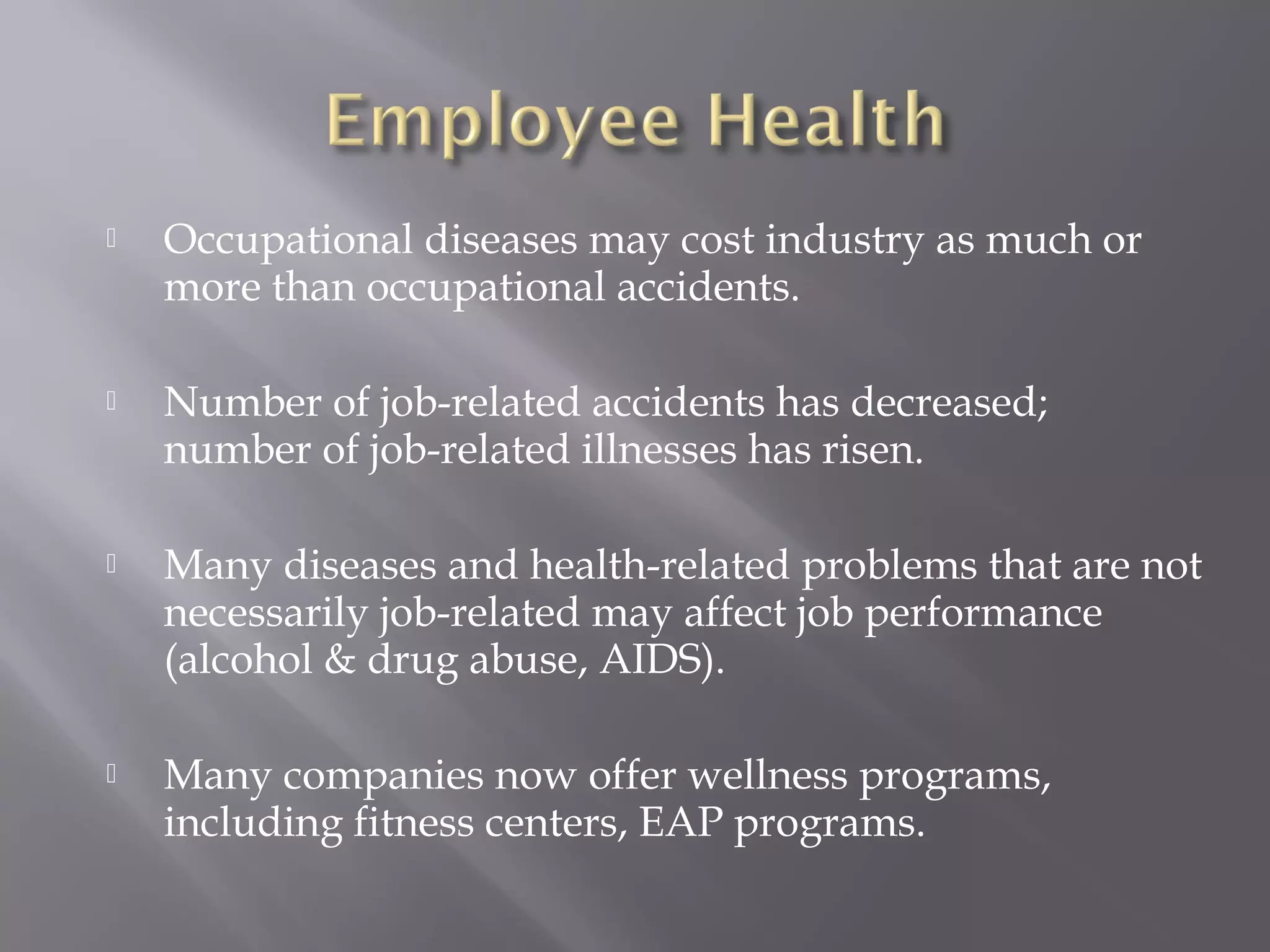

Occupational diseases may cost industry as much or
more than occupational accidents.



Number of job-related accidents has decreased;
number of job-related illnesses has risen.



Many diseases and health-related problems that are not
necessarily job-related may affect job performance
(alcohol & drug abuse, AIDS).



Many companies now offer wellness programs,
including fitness centers, EAP programs.

 