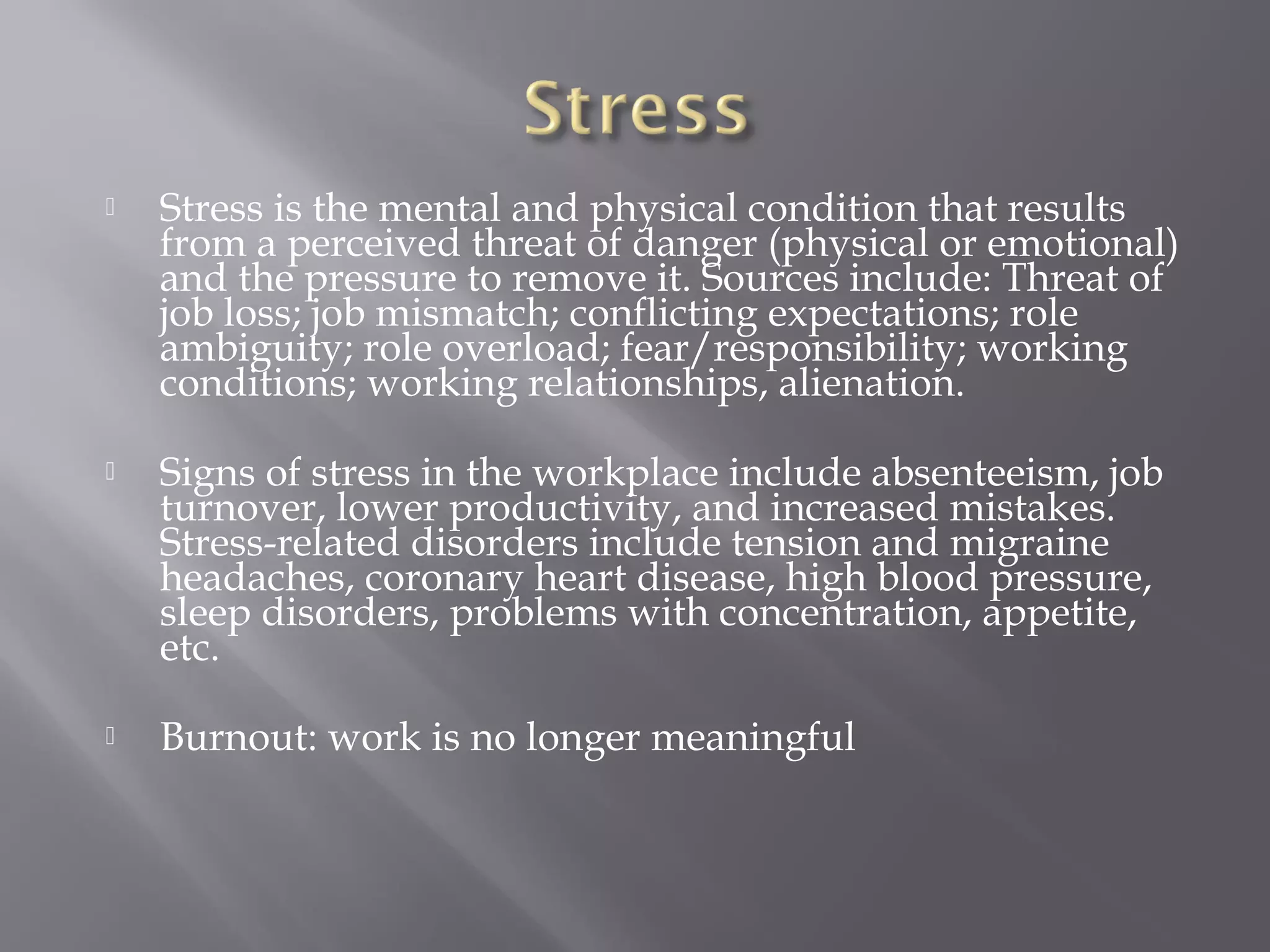 

Stress is the mental and physical condition that results
from a perceived threat of danger (physical or emotional)
and the pressure to remove it. Sources include: Threat of
job loss; job mismatch; conflicting expectations; role
ambiguity; role overload; fear/responsibility; working
conditions; working relationships, alienation.



Signs of stress in the workplace include absenteeism, job
turnover, lower productivity, and increased mistakes.
Stress-related disorders include tension and migraine
headaches, coronary heart disease, high blood pressure,
sleep disorders, problems with concentration, appetite,
etc.



Burnout: work is no longer meaningful

 