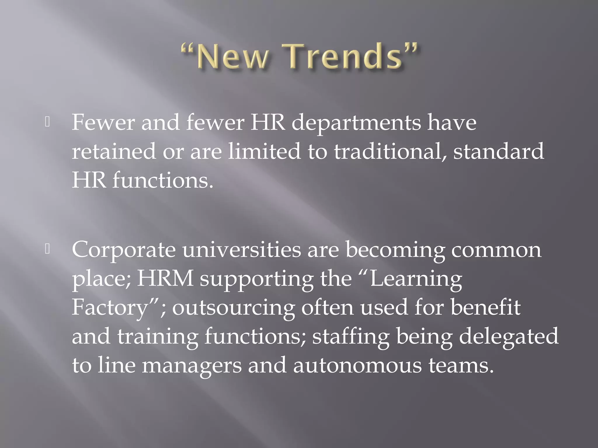 

Fewer and fewer HR departments have
retained or are limited to traditional, standard
HR functions.



Corporate universities are becoming common
place; HRM supporting the “Learning
Factory”; outsourcing often used for benefit
and training functions; staffing being delegated
to line managers and autonomous teams.

 