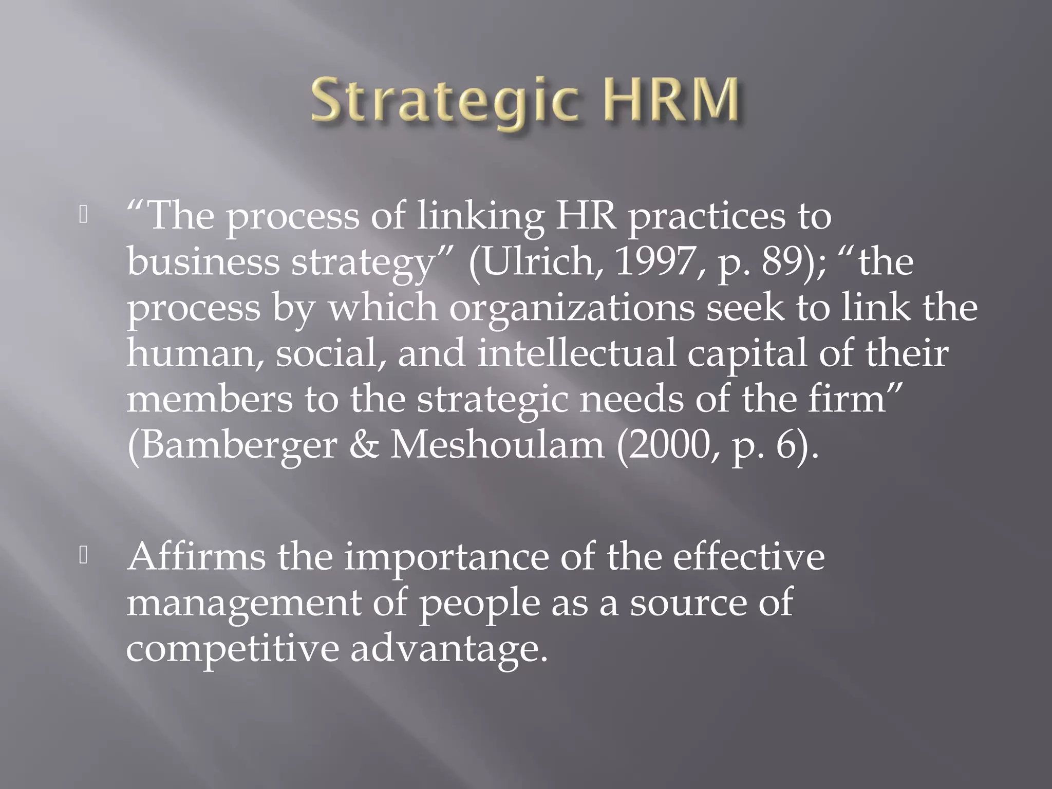 

“The process of linking HR practices to
business strategy” (Ulrich, 1997, p. 89); “the
process by which organizations seek to link the
human, social, and intellectual capital of their
members to the strategic needs of the firm”
(Bamberger & Meshoulam (2000, p. 6).



Affirms the importance of the effective
management of people as a source of
competitive advantage.

 