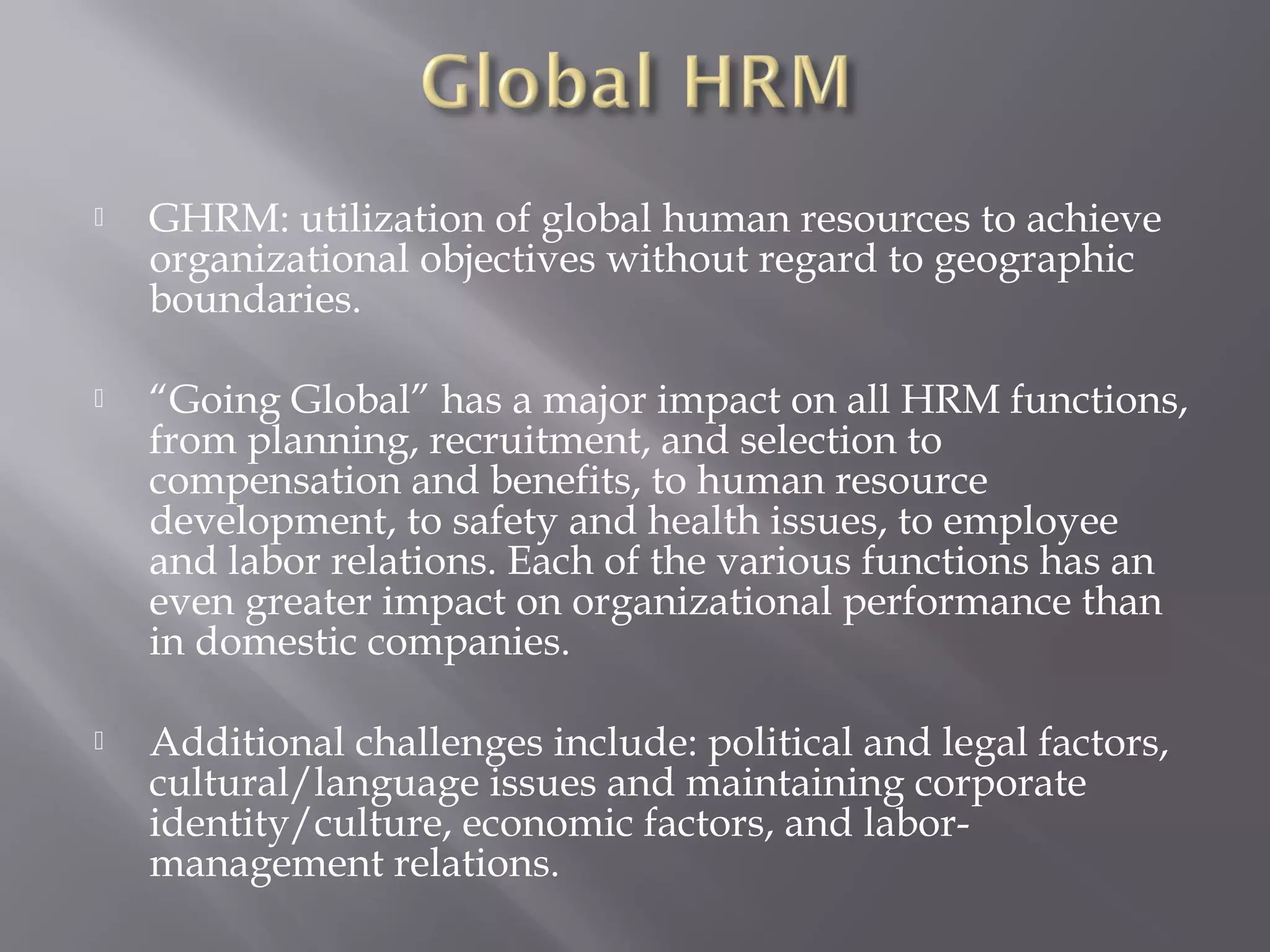 

GHRM: utilization of global human resources to achieve
organizational objectives without regard to geographic
boundaries.



“Going Global” has a major impact on all HRM functions,
from planning, recruitment, and selection to
compensation and benefits, to human resource
development, to safety and health issues, to employee
and labor relations. Each of the various functions has an
even greater impact on organizational performance than
in domestic companies.



Additional challenges include: political and legal factors,
cultural/language issues and maintaining corporate
identity/culture, economic factors, and labormanagement relations.

 