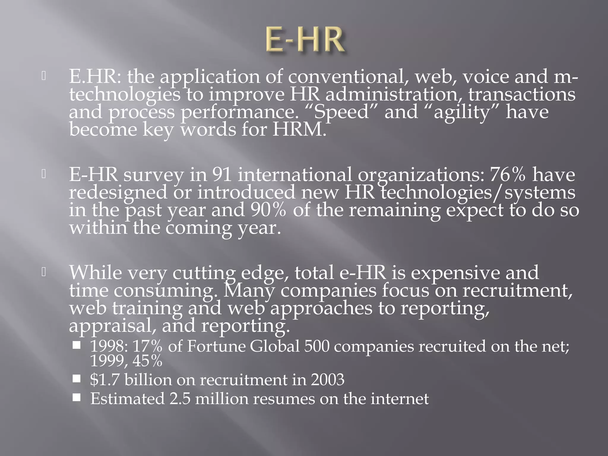 

E.HR: the application of conventional, web, voice and mtechnologies to improve HR administration, transactions
and process performance. “Speed” and “agility” have
become key words for HRM.



E-HR survey in 91 international organizations: 76% have
redesigned or introduced new HR technologies/systems
in the past year and 90% of the remaining expect to do so
within the coming year.



While very cutting edge, total e-HR is expensive and
time consuming. Many companies focus on recruitment,
web training and web approaches to reporting,
appraisal, and reporting.




1998: 17% of Fortune Global 500 companies recruited on the net;
1999, 45%
$1.7 billion on recruitment in 2003
Estimated 2.5 million resumes on the internet

 
