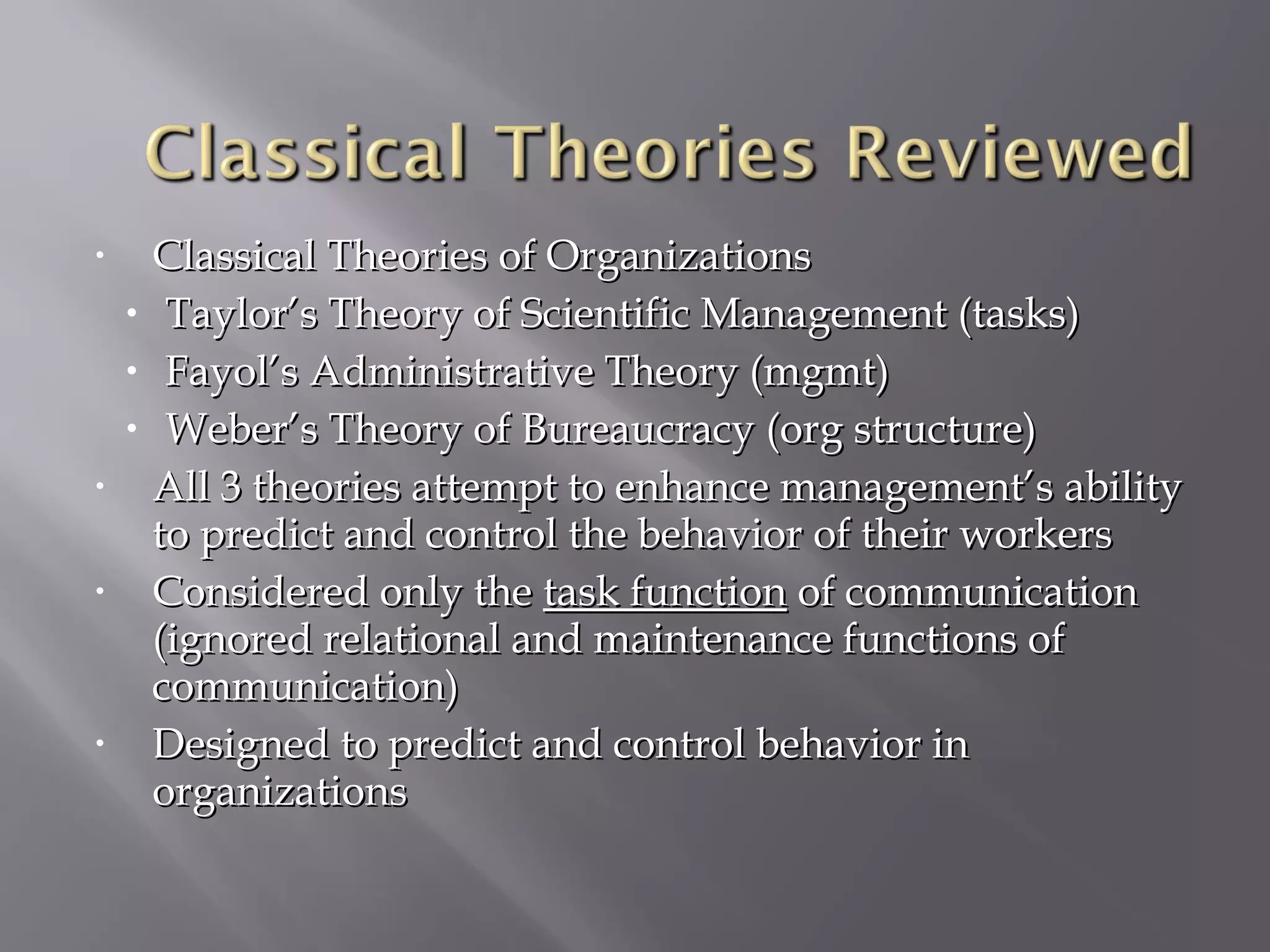 •

•
•
•
•

•

•

Classical Theories of Organizations
Taylor’s Theory of Scientific Management (tasks)
Fayol’s Administrative Theory (mgmt)
Weber’s Theory of Bureaucracy (org structure)
All 3 theories attempt to enhance management’s ability
to predict and control the behavior of their workers
Considered only the task function of communication
(ignored relational and maintenance functions of
communication)
Designed to predict and control behavior in
organizations

 