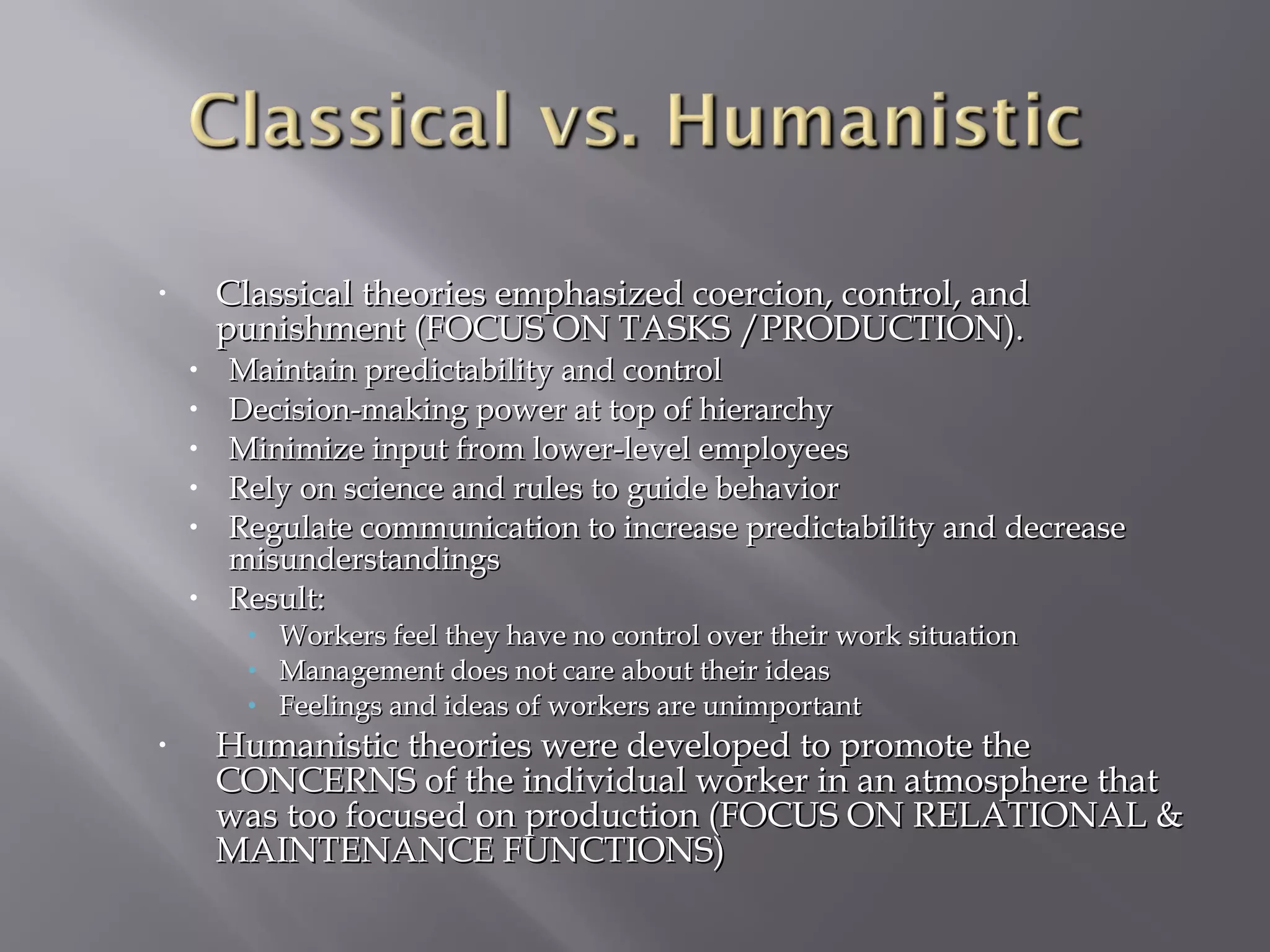 Classical theories emphasized coercion, control, and
punishment (FOCUS ON TASKS /PRODUCTION).

•

•
•
•
•
•
•

Maintain predictability and control
Decision-making power at top of hierarchy
Minimize input from lower-level employees
Rely on science and rules to guide behavior
Regulate communication to increase predictability and decrease
misunderstandings
Result:
• Workers feel they have no control over their work situation
• Management does not care about their ideas
• Feelings and ideas of workers are unimportant

•

Humanistic theories were developed to promote the
CONCERNS of the individual worker in an atmosphere that
was too focused on production (FOCUS ON RELATIONAL &
MAINTENANCE FUNCTIONS)

 