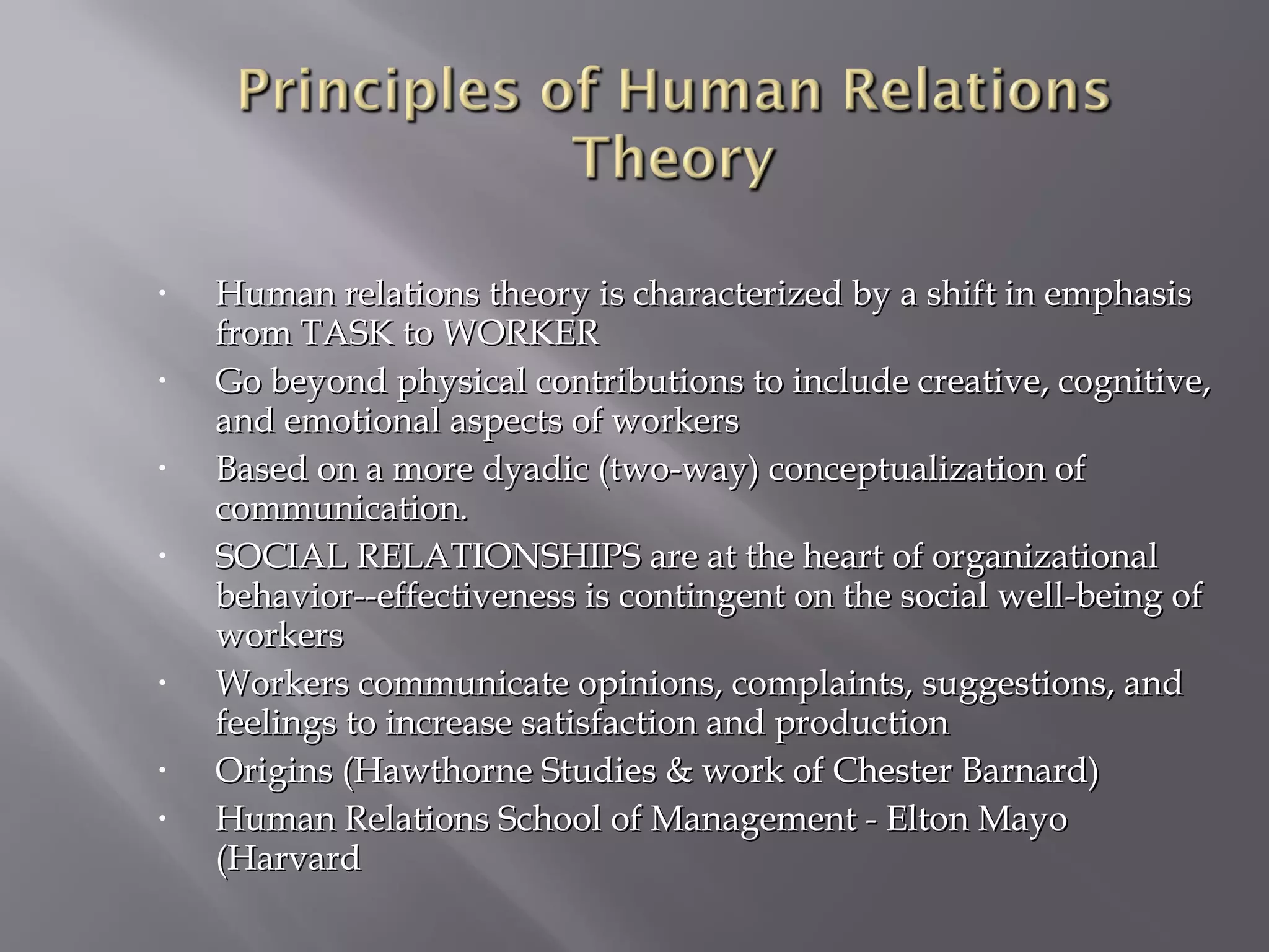 •

•

•

•

•

•
•

Human relations theory is characterized by a shift in emphasis
from TASK to WORKER
Go beyond physical contributions to include creative, cognitive,
and emotional aspects of workers
Based on a more dyadic (two-way) conceptualization of
communication.
SOCIAL RELATIONSHIPS are at the heart of organizational
behavior--effectiveness is contingent on the social well-being of
workers
Workers communicate opinions, complaints, suggestions, and
feelings to increase satisfaction and production
Origins (Hawthorne Studies & work of Chester Barnard)
Human Relations School of Management - Elton Mayo
(Harvard

 
