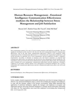 International Journal of Managing Information Technology (IJMIT) Vol.3, No.4, November 2011
DOI : 10.5121/ijmit.2011.3401 1
Human Resource Management - Emotional
Intelligence: Communication Effectiveness
mediates the Relationship between Stress
Management and Job Satisfaction
Hassan Jorfi1
, Hashim Fauzy Bin Yaccob2
, Ishak Md Shah3
1
Universiti Teknologi Malaysia (UTM)
haassan_jorfee@yahoo.com
2
Universiti Teknologi Malaysia (UTM)
hfauzy@utm.my
3
Universiti Teknologi Malaysia (UTM)
ishak@utm.my
ABSTRACT
Stress management remains a key topic of concern among managers and employees worldwide. The most
significant contribution of this research is the discovery the stress management related to communication
effectiveness, and on the other hand, communication effectiveness related to job satisfaction within
organizations of Iran. Communication effectiveness is a crucial factor for organization's performance and
growth and plays an important role in stress management, and job satisfaction of today’s competitive
organizations. According to literature on business area and logical arguments we proposed that
communication effectiveness can moderators the link between stress management with job satisfaction. The
respondents consist of 133 form educational administrations and Agriculture Bank of Iran. The method that
used to maintain the stress management, communication effectiveness and job satisfaction is Kendall’s
coefficient of concordance. Results indicate stress management of emotional intelligence has a positive
relationship with communication effectiveness and also communication effectiveness plays a key role in job
satisfaction.
KEYWORDS
Emotional Intelligence, Stress Management, Communication Effectiveness, Job Satisfaction.
1. INTRODUCTION
In this complex situation organization both public and private sector have to manage change in an
effective way. Emotional Intelligence plays a critical role in helping the managers and employees
to cope with this dynamic change in the business environment. Dalip Singh mentioned that
application of emotional intelligence supports the managers and employees to recognize and
understand emotions and using emotional intelligence to manage oneself and his/her relationship
with others [4]. The organizations must coach their employees in developing their interpersonal
 