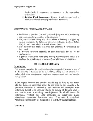 Projectsformba.blogspot.com


              ineffectively it represents performance on the appropriate
              dimensions.
          (e) Develop Final Instrument: Subsets of incidents are used as
              behaviour anchors for the performance dimensions.



IMPORTANCE OF PERFORMANCE APPRAISAL

    Performance appraisal provides systematic judgment to back up salary
     increases, transfers, demotion or terminations
    They are means of telling subordinates how he is doing & suggesting
     needed changes in the behaviour attitudes, skills, and job knowledge.
     They let him know where he stands with the boss.
    The superior uses them as a base for coaching & counseling the
     individual.
    It provides adequate feedback to each individual for his or her
     performance.
    It plays a vital role in identifying training & development needs & to
     evaluate the effectiveness of training & development programmes.

                         360 DEGREE FEEDBACK
Introduction
 This attempt to update the traditional employee appraisal process is one of
 the fashionable techniques of the mid 1990s, fitting in with other newts
 tools called team management, employee empowerment and total quality
 management.

 In 360 degree feedback the appraisal should may be done by any person
 who has thorough knowledge about the job done by the contents to be
 appraised, standards of contents & who observes the employee while
 performing the job .The appraiser should be capable of deciding what is
 important & what is relatively less important. He should assess the
 performance without bias .The appraisers are supervisors, peers,
 subordinates employees themselves users of services & consultant.
 Performance appraisal by all these parties is called 360-degree feedback.

 Definition



                                    100
 