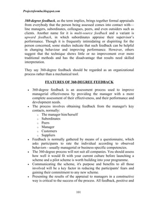 Projectsformba.blogspot.com


 360-degree feedback, as the term implies, brings together formal appraisals
 from everybody that the person being assessed comes into contact with—
 line managers, subordinates, colleagues, peers, and even outsiders such as
 clients. Another name for it is multi-source feedback and a variant is
 upward feedback, in which subordinates appraise their supervisor’s
 performance. Though it is frequently intimidating or dispiriting for the
 person concerned, some studies indicate that such feedback can be helpful
 in changing behaviour and improving performance. However, others
 suggest that the technique shows little or no improvement over more
 traditional methods and has the disadvantage that results need skilled
 interpretation.

 They say 360-degree feedback should be regarded as an organizational
 process rather than a mechanical tool.

                FEATURES OF 360-DEGREE FEEDBACK

   •   360-degree feedback is an assessment process used to improve
       managerial effectiveness by providing the manager with a more
       complete assessment of their effectiveness, and their performance and
       development needs.
   •   The process involves obtaining feedback from the manager's key
       contacts, normally:
          o The manager him/herself
          o Subordinates
          o Peers
          o Manager
          o Customers
          o Suppliers
   •   Feedback is normally gathered by means of a questionnaire, which
       asks participants to rate the individual according to observed
       behaviors - usually managerial or business-specific competencies.
   •   The 360-degree process will not suit all companies. You should assess
       how well it would fit with your current culture before launching a
       scheme and a pilot scheme is worth building into your programme.
   •   Communicating the scheme, it's purpose and benefits to all those
       involved will be a key factor in reducing the participants' fears and
       gaining their commitment to any new scheme.
   •   Presenting the results of the appraisal to managers in a constructive
       way is critical to the success of the process. All feedback, positive and


                                      101
 