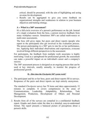 Projectsformba.blogspot.com


          critical, should be presented, with the aim of highlighting and acting
          on areas for development.
      •   Results can be aggregated to give you some feedback on
          organizational strengths and weaknesses in relation to your business
          objectives and training strategy.

      A -- What is a 360° assessment?
      It's a full-circle overview of a person's performance on the job. Instead
      of a single evaluation from the boss, a person receives feedback from
      many workplace sources. Sometimes 360°s are called multi-source or
      multi-rater assessments.
      The boss still gives input, but peers and direct reports (people who
      report to the participant) also get involved in the evaluation process.
      The person participating in a 360° gets to rate his or her performance,
      too. Applying their individual observations and experiences, everyone
      involved brings different perspectives to the assessment.
   For participants, the feedback from multiple work associates is highly
   motivating. Used as a springboard for professional growth, the assessment
   can make a powerful impact on an individual's career and a company's
   success.
   The 360° assessment process is designed as an ongoing process that can be
   used at key intervals, usually annually, to monitor the progress of
   professional growth.

                   B -- How does the Checkpoint 360° system work?

1. The participant and his or her boss, peers and direct reports fill in surveys.
   Responses of the peers and direct reports are kept entirely anonymous.

   The standard Checkpoint survey has 70 items and takes approximately 15
   minutes to complete. It covers competencies in the areas of
   Communications, Leadership, Adaptability, Relationships, Task
   Management, Production, Development of Others and Personal
   Development.

2. Results from all of the surveys are compiled in a confidential feedback
   report. Graphs and charts relate the data in a detailed, easy-to-understand
   format. The report presents a balanced picture of perceptions about a
   person's skills.



                                         102
 