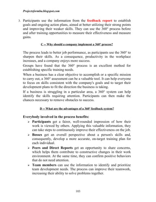 Projectsformba.blogspot.com


3. Participants use the information from the feedback report to establish
  goals and ongoing action plans, aimed at better utilizing their strong points
  and improving their weaker skills. They can use the 360° process before
  and after training opportunities to measure their effectiveness and measure
  gains.

               C -- Why should a company implement a 360° process?

  The process leads to better job performance, as participants use the 360° to
  sharpen their skills. As a consequence, productivity in the workplace
  increases, and a company enjoys more success.
  Groups have found that the 360° process is an excellent method for
  establishing specific training needs.
  When a business has a clear objective to accomplish or a specific mission
  to carry out, a 360° assessment can be a valuable tool. It can help everyone
  to focus on skills consistent with the company's goals and to target their
  development plans to fit the direction the business is taking.
  If a business is struggling in a particular area, a 360° system can help
  identify the skills requiring attention. Participants can then make the
  chances necessary to remove obstacles to success.

              D -- What are the advantages of a 360° feedback system?

  Everybody involved in the process benefits:
     Participants get a fairer, well-rounded impression of how their
       work is viewed by others. Applying this valuable information, they
       can take steps to continuously improve their effectiveness on the job.
     Bosses get an overall perspective about a person's skills and,
       consequently, develop a more accurate, on-target training plan for
       each individual.
     Peers and Direct Reports get an opportunity to share concerns,
       which helps them contribute to constructive changes in their work
       environment. At the same time, they can confirm positive behaviors
       that do not need attention.
     Team members can use the information to identify and prioritize
       team development needs. The process can improve their teamwork,
       increasing their ability to solve problems together.




                                        103
 