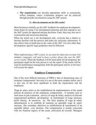 Projectsformba.blogspot.com


      The organization can develop appropriate skills to consistently
       reflect company values. Continuous progress can be achieved
       through periodic reevaluations using the 360° system.

                  E -- How do companies use the 360° results?

Most businesses initially use the 360° feedback for employee development.
Some begin by using it for development planning and then expand to use
the 360° system for appraisal and pay decisions. Later, they may also use it
in promotion and succession planning.
When the initial use is for development only, everyone has a chance to
become familiar with the process and make any necessary adjustments. It
also allows time to build trust in the value of the 360°. For uses other than
development, specific legal guidelines must be followed.



When implementing a 360° system, its use must be taken into account. For
instance, companies will need to have a policy about who sees the 360°
survey results. When the feedback will be used solely for development, the
participant might be the only person to see the report. If the results will be
used for performance management, both the participant and his or her boss
will review the report.

                        Employee Compensation

One of the most difficult functions of HRM is that of determining rates of
monetary compensation. Not only it is one of the most complex duties, but it
is also one of the most significant to both the organisation and the
employees.

Wage & salary refers to the establishment & implementation of the sound
policies & practices of the employees compensation . It includes such as
such areas as job evaluation , surveys of wage & salary, analysis of relevant
organizational problems ,development & maintenance of wage structure,
profit sharing & incentives etc. The basic purpose of wage & salary
administration is to establish & maintain an equitable wage & salary
structure .The secondary objectives to establishment & maintenance of an
equitable labour –cost structure .The compensation is mainly concerned
with the financial aspects of the needs ,motivation & rewards. Managers


                                      104
 