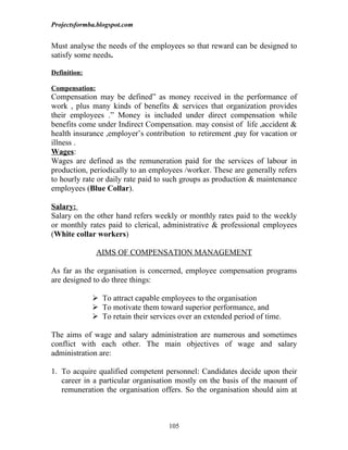 Projectsformba.blogspot.com


Must analyse the needs of the employees so that reward can be designed to
satisfy some needs.

Definition:

Compensation:
Compensation may be defined” as money received in the performance of
work , plus many kinds of benefits & services that organization provides
their employees .” Money is included under direct compensation while
benefits come under Indirect Compensation. may consist of life ,accident &
health insurance ,employer’s contribution to retirement ,pay for vacation or
illness .
Wages:
Wages are defined as the remuneration paid for the services of labour in
production, periodically to an employees /worker. These are generally refers
to hourly rate or daily rate paid to such groups as production & maintenance
employees (Blue Collar).

Salary:
Salary on the other hand refers weekly or monthly rates paid to the weekly
or monthly rates paid to clerical, administrative & professional employees
(White collar workers)

                AIMS OF COMPENSATION MANAGEMENT

As far as the organisation is concerned, employee compensation programs
are designed to do three things:

               To attract capable employees to the organisation
               To motivate them toward superior performance, and
               To retain their services over an extended period of time.

The aims of wage and salary administration are numerous and sometimes
conflict with each other. The main objectives of wage and salary
administration are:

1. To acquire qualified competent personnel: Candidates decide upon their
   career in a particular organisation mostly on the basis of the maount of
   remuneration the organisation offers. So the organisation should aim at



                                     105
 