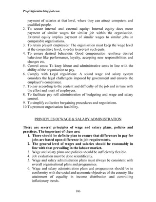 Projectsformba.blogspot.com


   payment of salaries at that level, where they can attract competent and
   qualified people.
2. To secure internal and external equity: Internal equity does mean
   payment of similar wages for similar job within the organisation.
   External equity implies payment of similar wages to similar jobs in
   comparable organisations.
3. To retain present employees: The organisation must keep the wage level
   at the competitive level, in order to prevent such quits.
4. To ensure desired behaviour: Good compensation reinforce desired
   bahaviour like performance, loyalty, accepting new responsibilities and
   changes etc.
5. Control costs: To keep labour and administrative costs in line with the
   ability of the organisation to pay.
6. Comply with Legal regulations: A sound wage and salary system
   considers the legal challengers imposed by government and ensures the
   employer’s compliance.
7. To pay according to the content and difficulty of the job and in tune with
   the effort and merit of employees.
8. To facilitate pay roll administration of budgeting and wage and salary
   control.
9. To simplify collective bargaining procedures and negotiations.
10.To promote organisation feasibility.


        PRINICPLES Of WAGE & SALARY ADMINISTRATION

There are several principles of wage and salary plans, policies and
practices. The important of them are:
   1. There should be definite plan to ensure that differences in pay for
      jobs are based upon difference in job requirements.
   2. The general level of wages and salaries should be reasonably in
      line with that prevailing in the labour market.
   3. Wage and salary plans and policies should be sufficiently flexible.
   4. Job evaluation must be done scientifically.
   5. Wage and salary administration plans must always be consistent with
      overall organisational plans and programmes.
   6. Wage and salary administration plans and programmes should be in
      conformity with the social and economic objectives of the country like
      attainment of equality in income distribution and controlling
      inflationary trends.

                                    106
 