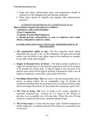 Projectsformba.blogspot.com


   7. Wage and salary administraion plans and programmes should be
      responsive to the changing local and national conditions.
   8. These plans should be simplify and expedite other administrative
      processes.

         ELEMENTS/INGREDIENTS OF A GOOD WAGE PLAN
Basic elements of good wage plan are as follows:
  1.Should be easily understandable;
  2.Easy Computation;
  3.Capable of motivating Employees;
  4. Should provide remuneration as soon as employees have made
  efforts; 5.Should be relatively stable;

  FACTORS AFFECTING WAGE AND SALARY ADMINISTRATION IN AN
                      ORGANISATION

1. The organization ability to pay: The first important factor which
   determines the pay rate is the as the companies with good sales & high
   profits have the ability to pay higher wages to the employees as compare
   to any other small scale company .

2. Supply & Demand Force of labour : The labour market conditions or
   supply & demand forces at the national ,regional & local levels because
   if the demand for certain skills is high & supply is low the price to be
   paid for these skills will be high & similarly if demand for skill is low &
   supply of manpower is more than salary paid will be low .

3. Prevailing Market Rate: The next factor is the prevailing market rate or
   known as going market rate or comparable wage .It includes the
   competition demand ,then the government laws & judicial decision ,trade
   union encourages this practice so that people have equal pay ,equal work.

4. The Cost of living: The Cost of living is the usually regarded as
   automatic minimum pay criterion & it is based on the increase or
   decrease in an acceptable cost of living index .When the cost of living
   increases ,workers & trade union demands adjusted wages.

5. The Living wages : It means that the wages paid should be adequate to
   enable employees to maintain himself & his family at a reasonable level
   of existence .


                                     107
 