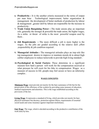 Projectsformba.blogspot.com



6. Productivity : It is the another criteria measured in the terms of output
   per man hour . Technological improvement, better organization &
   management the development of better methods of production by labour
   & management ,greater skill by labour are responsible for the increase in
   productivity .
7. Trade Union Bargaining Power : The trade unions play an important
   role ,generally the stronger & powerful the trade union, the higher wages,
   As a strike or threat of strike is the most powerful weapon used by
   them .

8. Job Requirements       : The more difficult a job is more higher is the
   wages. As the jobs are graded according to the relative skill ,effort
   ,responsibility & job condition required .

9. Managerial Attitudes : The managerial attitudes plays an imp role like
   top management desires to improve or maintain morale & to attract high
   caliber employees to reduce turnover& to provide high living standard .

10. Psychological & Social Factors: These determine in a significant
   measure how hard a person will work for the compensation received or
   what pressure he will exert for his hike in compensation .Wages as a
   measure of success in life ,people may feel secure or have an inferiority
   complex .

                                  WAGE CONCEPTS


Minimum Wage: must provide not merely for the bare sustenance of life but for the
preservation of the efficiency of the workers by providing some measure of education,
medical requirements and amenities. This is the wage established according to the
provisions of the law.


Living Wage: It represents a standard of living, which provides not merely for bare
physical sustenance but decency, protection against illness, requirements of essential
social needs and some insurance against important misfortunes;


Fair Wage: The wage, which is decided according to the productive contribution of the
work done by him.




                                           108
 