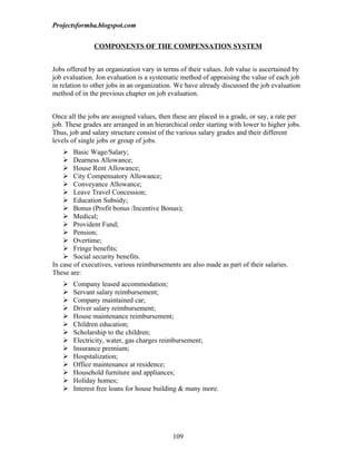 Projectsformba.blogspot.com


               COMPONENTS OF THE COMPENSATION SYSTEM


Jobs offered by an organization vary in terms of their values. Job value is ascertained by
job evaluation. Jon evaluation is a systematic method of appraising the value of each job
in relation to other jobs in an organization. We have already discussed the job evaluation
method of in the previous chapter on job evaluation.


Once all the jobs are assigned values, then these are placed in a grade, or say, a rate per
job. These grades are arranged in an hierarchical order starting with lower to higher jobs.
Thus, job and salary structure consist of the various salary grades and their different
levels of single jobs or group of jobs.
     Basic Wage/Salary;
     Dearness Allowance;
     House Rent Allowance;
     City Compensatory Allowance;
     Conveyance Allowance;
     Leave Travel Concession;
     Education Subsidy;
     Bonus (Profit bonus /Incentive Bonus);
     Medical;
     Provident Fund;
     Pension;
     Overtime;
     Fringe benefits;
     Social security benefits.
In case of executives, various reimbursements are also made as part of their salaries.
These are:
      Company leased accommodation;
      Servant salary reimbursement;
      Company maintained car;
      Driver salary reimbursement;
      House maintenance reimbursement;
      Children education;
      Scholarship to the children;
      Electricity, water, gas charges reimbursement;
      Insurance premium;
      Hospitalization;
      Office maintenance at residence;
      Household furniture and appliances;
      Holiday homes;
      Interest free loans for house building & many more.




                                            109
 