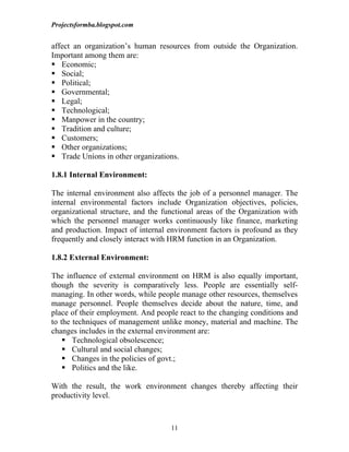Projectsformba.blogspot.com


affect an organization’s human resources from outside the Organization.
Important among them are:
 Economic;
 Social;
 Political;
 Governmental;
 Legal;
 Technological;
 Manpower in the country;
 Tradition and culture;
 Customers;
 Other organizations;
 Trade Unions in other organizations.

1.8.1 Internal Environment:

The internal environment also affects the job of a personnel manager. The
internal environmental factors include Organization objectives, policies,
organizational structure, and the functional areas of the Organization with
which the personnel manager works continuously like finance, marketing
and production. Impact of internal environment factors is profound as they
frequently and closely interact with HRM function in an Organization.

1.8.2 External Environment:

The influence of external environment on HRM is also equally important,
though the severity is comparatively less. People are essentially self-
managing. In other words, while people manage other resources, themselves
manage personnel. People themselves decide about the nature, time, and
place of their employment. And people react to the changing conditions and
to the techniques of management unlike money, material and machine. The
changes includes in the external environment are:
     Technological obsolescence;
     Cultural and social changes;
     Changes in the policies of govt.;
     Politics and the like.

With the result, the work environment changes thereby affecting their
productivity level.



                                    11
 