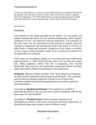 Projectsformba.blogspot.com


In short, the main objective of wage and salary administration is to establish and maintain
an equitable wage and salary system to obtain, retain, and motivate people to required
skill in an organization. The whole administration of wage and salary payment is based
upon three principles, namely, external equity, internal equity and individual equity.


Job Evaluation

Introduction

Job evaluation is the output provided by job analysis. As seen earlier, job
analysis describes the duties of a job, authority relationships, skills required,
conditions of work, and additional relevant information. Job evaluation on
the other hand, uses the information in job analysis to evaluate each job-
valuing its components and ascertaining relative job worth. It involves, in
other words, a formal and systematic comparison of job relative to another,
so that a wage or salary hierarchy results. So it is a process by which job in
an organization are evaluated.

If job values are not properly studied, it is very likely that jobs would not be
properly priced, i.e., high valued jobs may receive less pay than low valued
jobs. When employee realizes that this is happening, they become
dissatisfied. They may leave the organization, reduce their efforts or perhaps
adopt other modes of behavior detrimental to the organization.

Definition- “Bureau of labour statistics, USA “Job evaluation is evaluation
or rating of jobs to determine their position in job hierarchy. The evaluation
may be achieved through assignment of points or use of some other
systematic method of essential job requirement such as skills, experience
and responsibility”.

According to ‘Kimball and Kimball’ “Job evaluation is an effort to
determine the relative value of every job in a plant to determine what the fair
basic wage for a job should be”.

According to ‘Wendell French’ “Job evaluation is the process of
determining the relative worth of the various jobs within the organization, so
that different wages may be paid to jobs of different worth”.


                               Objectives of Job Evaluation


                                           110
 