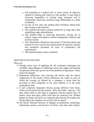 Projectsformba.blogspot.com


          a. Job evaluation is a logical and, to some extent, an objective
             method of ranking jobs relative to one another. It may help in
             removing inequalities in existing wage structures and in
             maintaining sound and consistent wage differentials in a plant
             or industry.
          b. In case of new jobs, the method often facilitates fitting them
             into existing wage structure.
          c. The method may lead to greater uniformity in wage rates, thus
             simplifying wage administration.
          d. The method helps in removing grievances, arising out of
             relative wages; and improves labour management relations and
             workers morale.
          e. The information collected in the process of job description and
             analysis be also used for the improvement of selection, transfer
             and promotion procedure on basis of comparative job
             requirements.
          f. The method replaces many accidental


LIMITATIONS OF JOB EVALUATION
These are:
  1) Though many ways of applying the job evaluation techniques are
      available, rapid changes in technology and in the supply and demand
      of particular skills have given rise to the problem of adjustment. These
      need to be probed.
  2) Substantial differences exist between job factors and the factors
      emphasized in the market. These differences are wider in cases in
      which the average ay offered by a company is lower than the
      prevalent in other companies in the same industry or in the same
      geographical area.
  3) A job evaluation frequently favours groups different from those,
      which are favoured from the market. ‘Kerr and Fisher’ observes, “the
      jobs which tends to rate high as compared with the market those of
      janitor, nurse and typist, while craft rates are relatively low. Weaker
      groups are better served by an evaluation plan than by the market; the
      former places the emphasis not on force but on equity”.
  4) Job factors fluctuate because of changes in production, technology,
      information system, and division of factors and such other factors.



                                     112
 