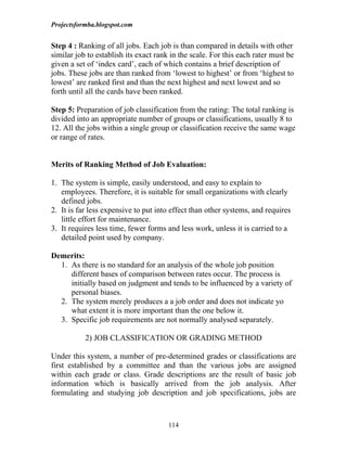 Projectsformba.blogspot.com


Step 4 : Ranking of all jobs. Each job is than compared in details with other
similar job to establish its exact rank in the scale. For this each rater must be
given a set of ‘index card’, each of which contains a brief description of
jobs. These jobs are than ranked from ‘lowest to highest’ or from ‘highest to
lowest’ are ranked first and than the next highest and next lowest and so
forth until all the cards have been ranked.

Step 5: Preparation of job classification from the rating: The total ranking is
divided into an appropriate number of groups or classifications, usually 8 to
12. All the jobs within a single group or classification receive the same wage
or range of rates.


Merits of Ranking Method of Job Evaluation:

1. The system is simple, easily understood, and easy to explain to
   employees. Therefore, it is suitable for small organizations with clearly
   defined jobs.
2. It is far less expensive to put into effect than other systems, and requires
   little effort for maintenance.
3. It requires less time, fewer forms and less work, unless it is carried to a
   detailed point used by company.

Demerits:
  1. As there is no standard for an analysis of the whole job position
     different bases of comparison between rates occur. The process is
     initially based on judgment and tends to be influenced by a variety of
     personal biases.
  2. The system merely produces a a job order and does not indicate yo
     what extent it is more important than the one below it.
  3. Specific job requirements are not normally analysed separately.

           2) JOB CLASSIFICATION OR GRADING METHOD

Under this system, a number of pre-determined grades or classifications are
first established by a committee and than the various jobs are assigned
within each grade or class. Grade descriptions are the result of basic job
information which is basically arrived from the job analysis. After
formulating and studying job description and job specifications, jobs are



                                       114
 