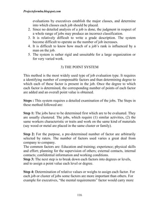 Projectsformba.blogspot.com


        evaluations by executives establish the major classes, and determine
        into which classes each job should be placed.
   2.   Since no detailed analysis of a job is done, the judgment in respect of
        a whole range of jobs may produce an incorrect classification.
   3.   It is relatively difficult to write a grade description. The system
        become difficult to operate as the number of job increases.
   4.   It is difficult to know how much of a job’s rank is influenced by a
        man on the job.
   5.   The system is rather rigid and unsuitable for a large organization or
        for very varied work.

                           3) THE POINT SYSTEM

This method is the most widely used type of job evaluation type. It requires
a identifying number of compensable factors and than determining degree to
which each of these factor is present in the job. Once the degree to which
each factor is determined, the corresponding number of points of each factor
are added and an overall point value is obtained.

Steps : This system requires a detailed examination of the jobs. The Steps in
these method followed are:

Step 1: The jobs have to be determined first which are to be evaluated. They
are usually clustered. The jobs, which require (1) similar activities, (2) the
same workers characteristic or traits and work on the same kind of materials
(say wood or metal are placed in the same cluster or family).

Step 2: For the purpose, a pre-determined number of factor are arbitrarily
selected by raters. The number of factors used varies a great deal from
company to company.
The common factors are: Education and training; experience; physical skills
and effort; planning for the supervision of others; external contacts, internal
contacts; confidential information and working conditions.
Step 3: The next step is to break down each factors into degrees or levels,
and to assign a point value each level or degree.

Step 4: Determination of relative values or weighs to assign each factor. For
each job or cluster of jobs some factors are more important than others. For
example for executives, “the mental requirements” factor would carry more



                                      116
 