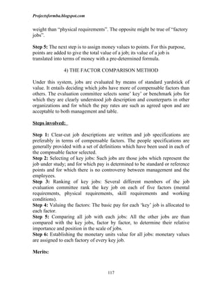 Projectsformba.blogspot.com


weight than “physical requirements”. The opposite might be true of “factory
jobs”.

Step 5: The next step is to assign money values to points. For this purpose,
points are added to give the total value of a job; its value of a job is
translated into terms of money with a pre-determined formula.

                4) THE FACTOR COMPARISON METHOD

Under this system, jobs are evaluated by means of standard yardstick of
value. It entails deciding which jobs have more of compensable factors than
others. The evaluation committee selects some’ key’ or benchmark jobs for
which they are clearly understood job description and counterparts in other
organizations and for which the pay rates are such as agreed upon and are
acceptable to both management and table.

Steps involved:

Step 1: Clear-cut job descriptions are written and job specifications are
preferably in terms of compensable factors. The people specifications are
generally provided with a set of definitions which have been used in each of
the compnsable factor selected.
Step 2: Selecting of key jobs: Such jobs are those jobs which represent the
job under study; and for which pay is determined to be standard or reference
points and for which there is no controversy between management and the
employees.
Step 3: Ranking of key jobs: Several different members of the job
evaluation committee rank the key job on each of five factors (mental
requirements, physical requirements, skill requirements and working
conditions).
Step 4: Valuing the factors: The basic pay for each ‘key’ job is allocated to
each factor.
Step 5: Comparing all job with each jobs: All the other jobs are than
compared with the key jobs, factor by factor, to determine their relative
importance and position in the scale of jobs.
Step 6: Establishing the monetary units value for all jobs: monetary values
are assigned to each factory of every key job.

Merits:



                                     117
 