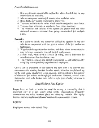 Projectsformba.blogspot.com


    1. It is a systematic, quantifiable method for which detailed step by step
       instructions are available.
    2. Jobs are compared to other job to determine a relative value.
    3. It is a fairly easy system to explain to employees
    4. There are no limits to the value, which may be assigned to each factor.
    5. The plan does not require a translation from points to money.
    6. The reliability and validity of the system are greater than the same
       statistical measures obtained from group standardized job analysis
       plans.

 Demerits:
   1. It is costly to install, and somewhat difficult to operate for any one
      who is not acquainted with the general nature of the job evaluation
      techniques.
   2. Wage level change from time to time, and there minor inconsistencies
      may be brings in order to bring all the job in alignment.
   3. Money rates, when used as a basis of rating, tend to influence the
      actual rate more than the abstract rate.
   4. The system is complex and cannot be explained to, and understood by
      every day non-supervisory organizational employees.

 Once a job is evaluated, or say ranked, the next step is to convert this
 measurement in to salary bracket. In other words, it implies simply breaking
 up the total salary structure in to sun divisions corresponding to the number
 of classes of job arrived at through job evaluation. However, several other
 factors also need to be looked in to before a right type of salary structure is
 evolved.
                         Establishing Pay Equity
People have no basic or instinctive need for money, a commodity that is
important only if it can satisfy other needs. Organizations frequently
overestimate the value workers place on monetary rewards. The equity
theories can help explain employees’ reaction to compensation system.

EQUITY:

Employees wanted to be treated fairly.




                                      118
 